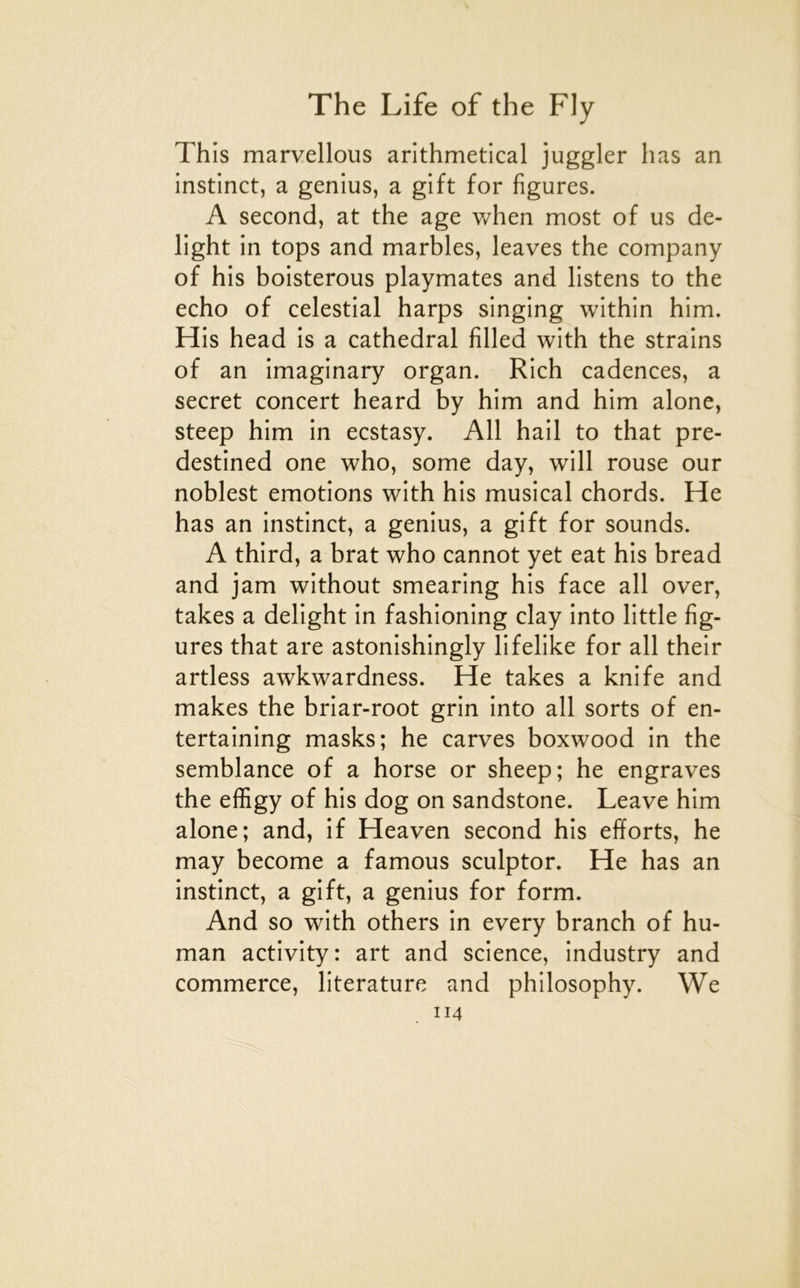 This marvellous arithmetical juggler lias an instinct, a genius, a gift for figures. A second, at the âge v/hen most of us de- light in tops and marbles, leaves the company of his boisterous playmates and listens to the écho of celestial harps singing within him. His head is a cathédral filled with the strains of an imaginary organ. Rich cadences, a secret concert heard by him and him alone, steep him in ecstasy. Ail bail to that pre- destined one who, some day, will rouse our noblest émotions with his musical chords. He has an instinct, a genius, a gift for sounds. A third, a brat who cannot yet eat his bread and jam without smearing his face ail over, takes a delight in fashioning clay into little fig- ures that are astonishingly lifelike for ail their artless awkwardness. He takes a knife and makes the briar-root grin into ail sorts of en- tertaining masks; he carves boxwood in the semblance of a horse or sheep; he engraves the effigy of his dog on sandstone. Leave him alone; and, if Heaven second his efforts, he may become a famous sculptor. He has an instinct, a gift, a genius for form. And so with others in every branch of hu- man activity: art and science, industry and commerce, literature and philosophy. We