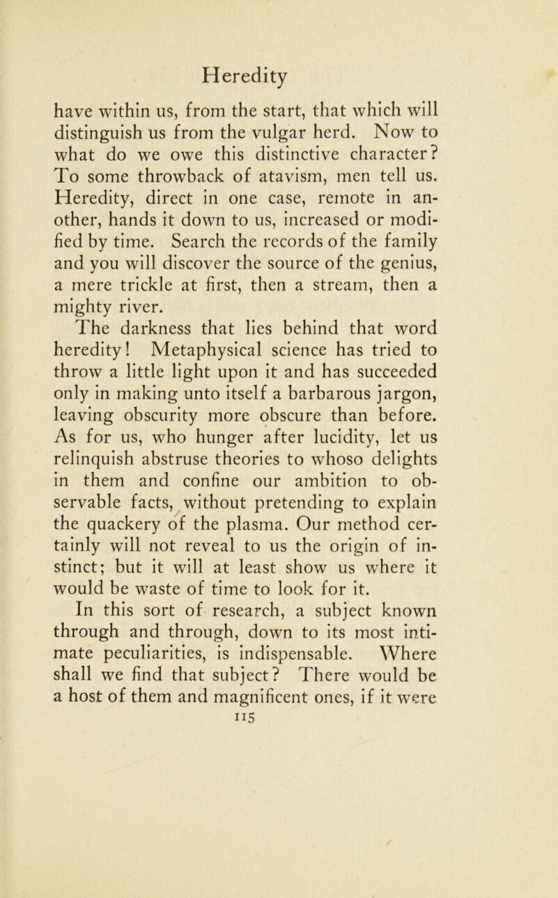 hâve within us, from the start, that which will distinguish us from the vulgar herd. Now to what do we owe this distinctive character? To some throwback of atavism, men tell us. Heredity, direct in one case, remote in an- other, hands it down to us, increased or modi- fied by time. Search the records of the family and you will discover the source of the genius, a mere trickle at first, then a stream, then a mighty river. The darkness that lies behind that word heredity! Metaphysical science has tried to throw a little light upon it and has succeeded only in making unto itself a barbarous jargon, leaving obscurity more obscure than before. As for us, who hunger after lucidity, let us relinquish abstruse théories to whoso delights in them and confine our ambition to ob- servable facts, without pretending to explain the quackery of the plasma. Our method cer- tainly will not reveal to us the origin of in- stinct; but it will at least show us where it would be Waste of time to look for it. In this sort of research, a subject known through and through, down to its most inti- mate peculiarities, is indispensable. Where shall we find that subject? There would be a host of them and magnificent ones, if it w^ere