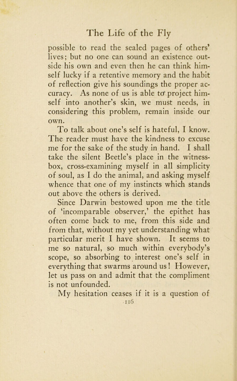 possible to read the sealed pages of others’ lives; but no one can sound an existence out- side bis own and even then he can think him- self lucky if a retentive memory and the habit of reflection give his soundings the proper ac- curacy. As none of us is able tcrproject him- self into another’s skin, we must needs, in considering this problem, remain inside our own. To talk about one’s self is hateful, I know. The reader must hâve the kindness to excuse me for the sake of the study in hand. I shall take the silent Beetle’s place in the witness- box, cross-examining myself in ail simplicity of soûl, as I do the animal, and asking myself whence that one of my instincts which stands out above the others is derived. Since Darwin bestowed upon me the title of ‘incomparable observer,’ the epithet has often corne back to me, from this side and from that, without my yet understanding what particular merit I hâve shown. It seems to me so natural, so much within everybody’s scope, so absorbing to interest one’s self in everything that swarms around us ! However, let us pass on and admit that the compliment is not unfounded. My hésitation ceases if it is a question of ii6