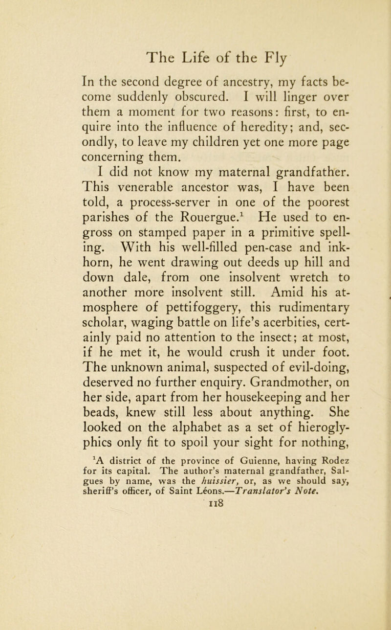 In the second degree of ancestry, my facts be- come suddenly obscured. I will linger over them a moment for two reasons : first, to en- quire înto the influence of heredity; and, sec- ondly, to leave my chlldren yet one more page concerning them. I did not know my maternai grandfather. This venerable ancestor was, I hâve been told, a process-server in one of the poorest parishes of the Rouergue.^ He used to en- gross on stamped paper in a primitive spell- ing. With his well-filled pen-case and ink- horn, he went drawing out deeds up hill and down dale, from one insolvent wretch to another more insolvent still. Amid his at- mosphère of pettifoggery, this rudimentary scholar, waging battle on life’s acerbities, cert- ainly paid no attention to the insect; at most, if he met it, he would crush it under foot. The unknown animal, suspected of evil-doing, deserved no further enquiry. Grandmother, on her side, apart from her housekeeping and her beads, knew still less about anything. She looked on the alphabet as a set of hierogly- phics only fit to spoil your sight for nothing, district of the province of Guienne, having Rodez for its capital. The author’s maternai grandfather, Sai- gnes by name, was the huissier, or, as we should say, sheriflF’s officer, of Saint Léons.—Translator*s Note. n8