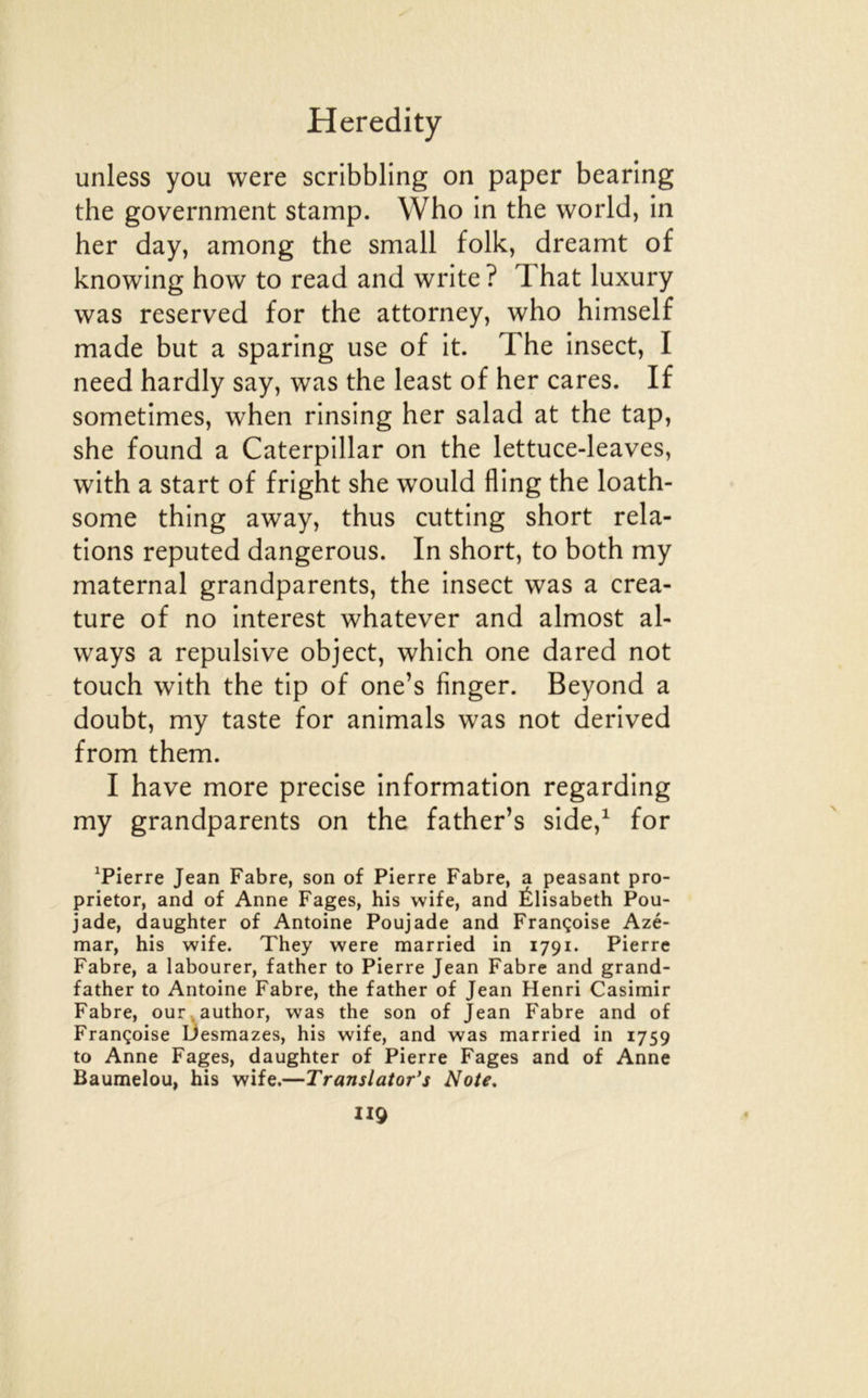 unless you were scribbling on paper bearing the government stamp. Who in the world, in her day, among the small folk, dreamt of knowing how to read and write? That luxury was reserved for the attorney, who himself made but a sparing use of it. The insect, I need hardly say, was the least of her cares. If sometimes, when rinsing her salad at the tap, she found a Caterpillar on the lettuce-leaves, with a start of fright she would fling the loath- some thing away, thus cutting short rela- tions reputed dangerous. In short, to both my maternai grandparents, the insect was a créa- ture of no interest whatever and almost al- ways a répulsive object, which one dared not touch with the tip of one’s finger. Beyond a doubt, my taste for animais was not derived from them. I hâve more précisé information regarding my grandparents on the father’s side,^ for ^Pierre Jean Fabre, son of Pierre Fabre, a peasant pro- prietor, and of Anne Fages, bis wife, and Élisabeth Pou- jade, daughter of Antoine Poujade and Françoise Azé- mar, his wife. They were married in 1791. Pierre Fabre, a labourer, father to Pierre Jean Fabre and grand- father to Antoine Fabre, the father of Jean Henri Casimir Fabre, our . author, was the son of Jean Fabre and of Françoise Ùesmazes, his wife, and was married in 1759 to Anne Fages, daughter of Pierre Fages and of Anne Baumelou, his wife.—Translator’s Note. II9