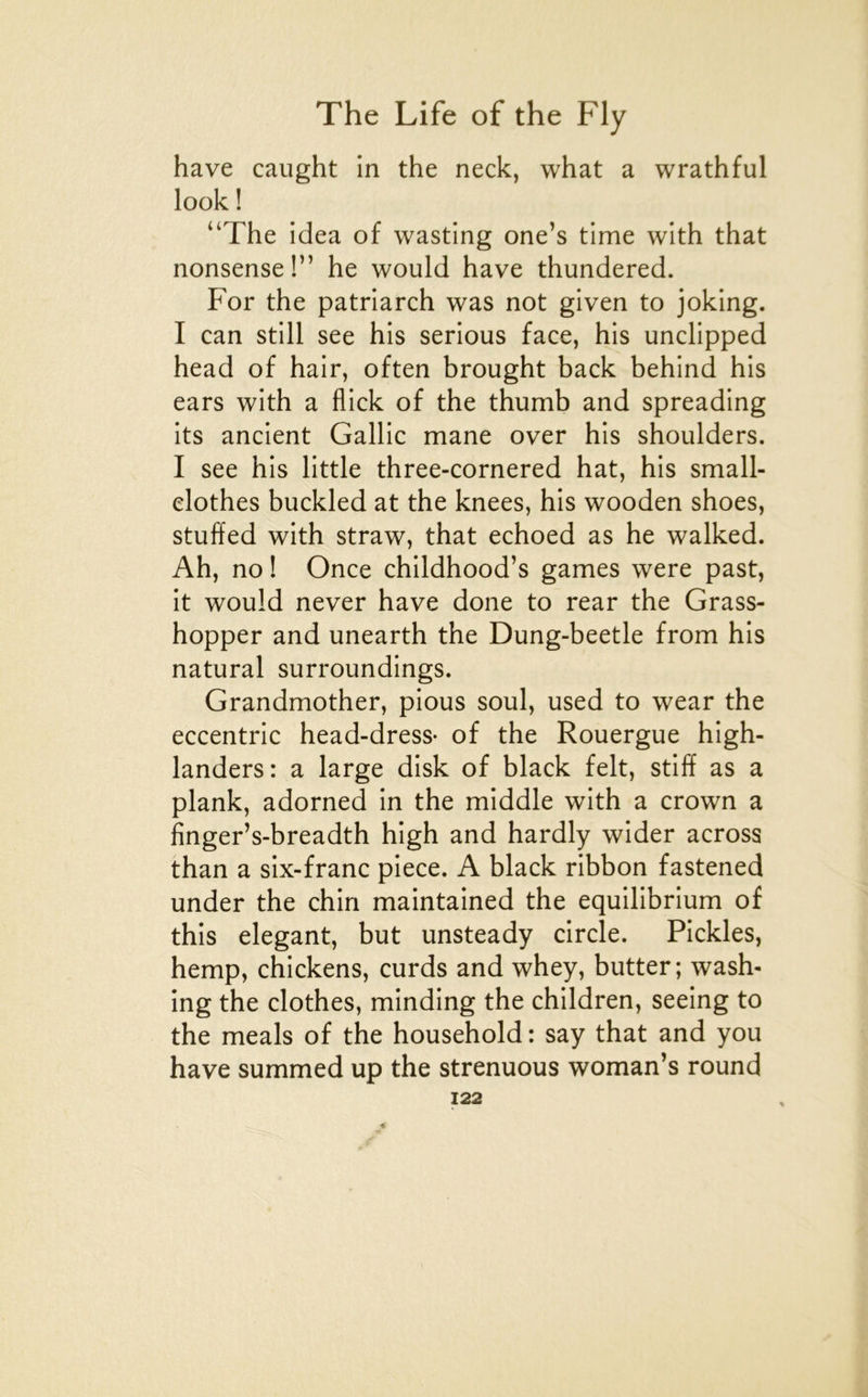 hâve caught in the neck, what a wrathful look ! “The idea of wasting one’s time with that nonsense!” he would hâve thundered. For the patriarch was not given to joking. I can still see his serions face, his unclipped head of hair, often brought back behind his ears with a flick of the thumb and spreading its ancient Gallic mane over his shoulders. I see his little three-cornered hat, his small- elothes buckled at the knees, his wooden shoes, stuffed with straw, that echoed as he walked. Ah, no ! Once childhood’s games were past, it would never hâve done to rear the Grass- hopper and unearth the Dung-beetle from his natural surroundings. Grandmother, pions soûl, used to wear the eccentric head-dress- of the Rouergue high- landers: a large disk of black felt, stiff as a plank, adorned in the middle with a crown a finger’s-breadth high and hardly wider across than a six-franc piece. A black ribbon fastened under the chin maintained the equilibrium of this élégant, but unsteady circle. Pickles, hemp, chickens, curds and whey, butter; wash- ing the clothes, minding the children, seeing to the meals of the household : say that and you hâve summed up the strenuous woman’s round