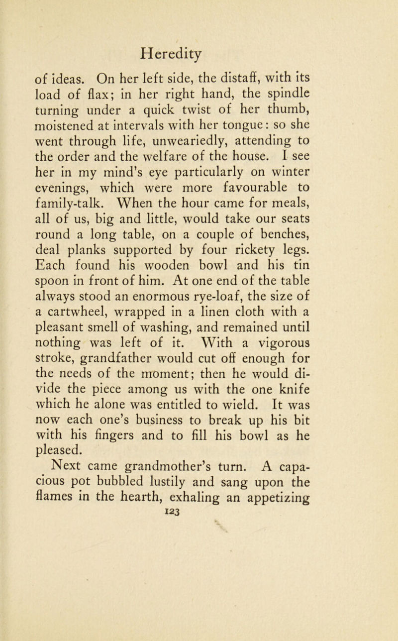 of ideas. On her left side, the distaff, with its load of flax; in her right hand, the spindle turning imder a qulck twist of her thumb, moistened at intervals with her tongue : so she went through life, unweariedly, attending to the order and the welfare of the house. I see her in my mind’s eye particularly on winter evenings, which were more favourable to family-talk. When the hour came for meals, ail of us, big and little, would take our seats round a long table, on a couple of benches, deal planks supported by four rickety legs. Each found his wooden bowl and his tin spoon in front of him. At one end of the table always stood an enormous rye-loaf, the size of a cartwheel, wrapped in a linen cloth with a pleasant smell of washing, and remained until nothing was left of it. With a vigorous stroke, grandfather would eut off enough for the needs of the moment; then he would di- vide the pièce among us with the one knife which he alone was entitled to wield. It was now each one’s business to break up his bit with his fingers and to fill his bowl as he pleased. Next came grandmother’s turn. A capa- cious pot bubbled lustily and sang upon the fiâmes in the hearth, exhaling an appetizing