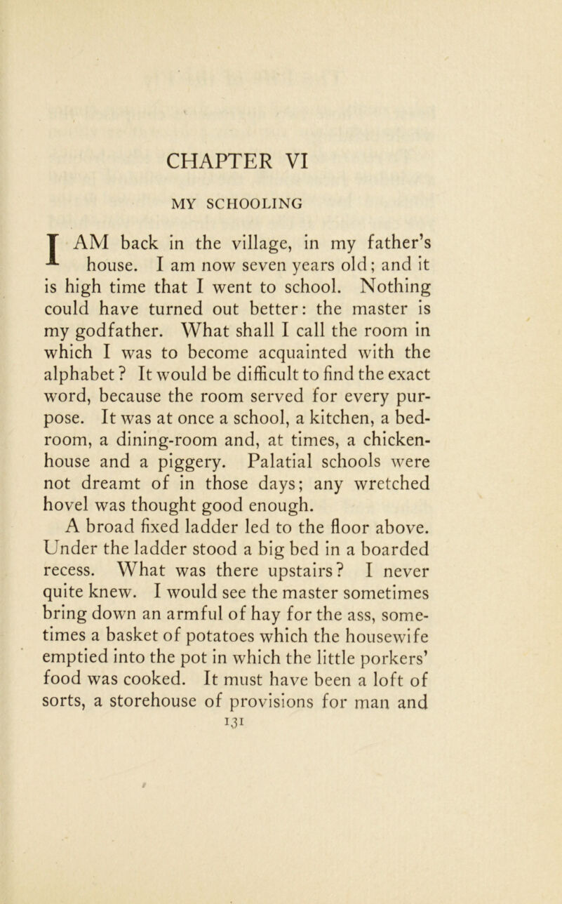 CHAPTER VI MY SCHOOLING T AM back in the village, in my father’s bouse. I am now seven years old; and it is high time that I went to school. Nodiing could bave turned out better: the master is my godfather. What shall I call the room in which I was to become acquainted with the alphabet ? It would be difficult to find the exact Word, because the room served for every pur- pose. It was at once a school, a kitchen, a bed- room, a dining-room and, at times, a chicken- house and a piggery. Palatial schools were not dreamt of in those days; any wretched hovel was thought good enough. A broad fixed ladder led to the floor above. Under the ladder stood a big bed in a boarded recess. What was there upstairs? I never quite knew. I would see the master sometimes bring down an armful of hay for the ass, some- times a basket of potatoes which the housewife emptied into the pot in which the little porkers’ food was cooked. It must hâve been a loft of sorts, a storehouse of provisions for man and