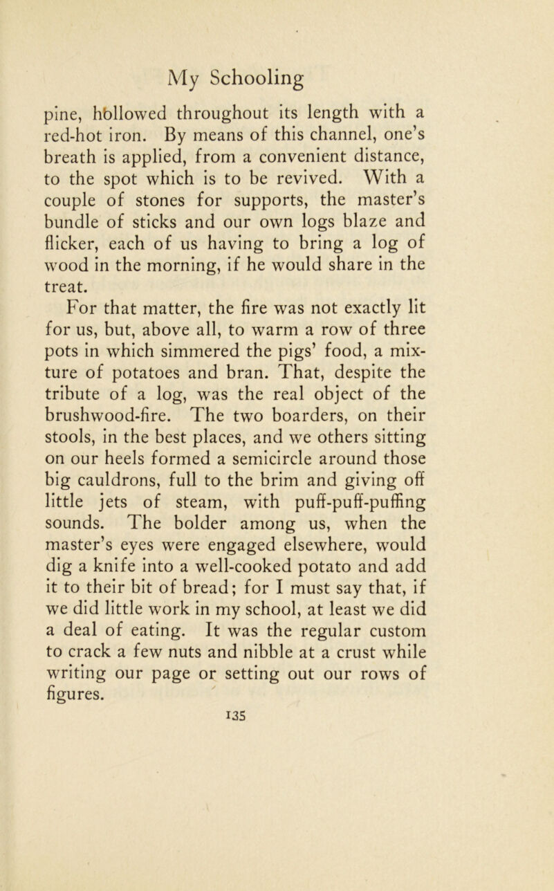 pine, hbllowed throughout its length wlth a red-hot iron. By means of this channel, one’s breath is applied, from a convenient distance, to the spot which Is to be revived. Wlth a couple of stones for supports, the master’s bundle of sticks and our own logs blaze and flicker, each of us having to bring a log of wood in the morning, if he would share in the treat. For that matter, the fire was not exactly lit for us, but, above ail, to warm a row of three pots in which simmered the pigs’ food, a mix- ture of potatoes and bran. That, despite the tribute of a log, was the real object of the brushwood-fire. The two boarders, on their stools, in the best places, and we others sitting on our heels formed a semicircle around those big cauldrons, full to the brim and giving off little jets of steam, with puff-pulï-puffing sounds. The bolder among us, when the master’s eyes were engaged elsewhere, would dig a knife into a well-cooked potato and add it to their bit of bread; for I must say that, if we did little work in my school, at least we did a deal of eating. It was the regular custom to crack a few nuts and nibble at a crust while writlng our page or setting out our rows of figures. I3S