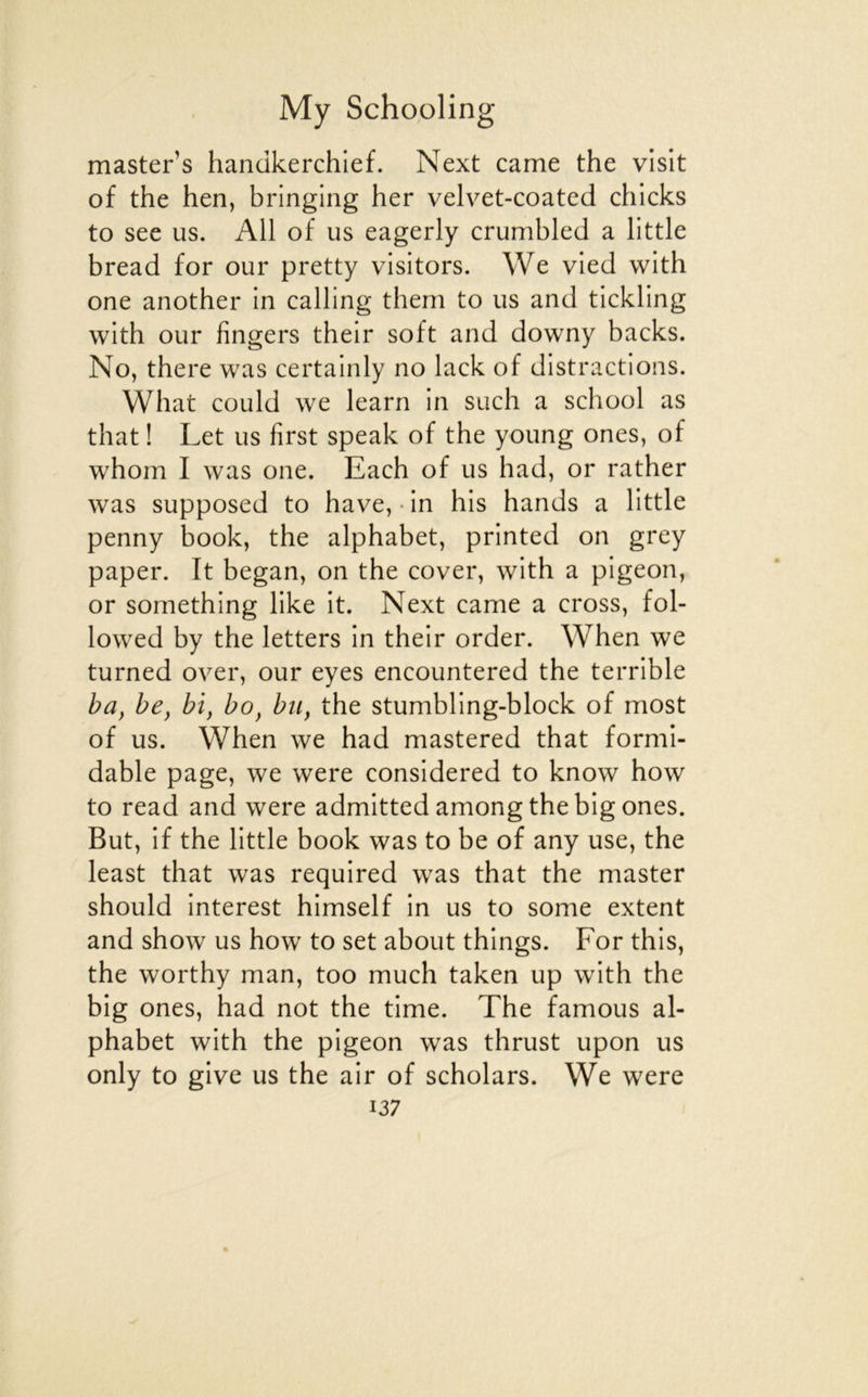 master’s handkerchief. Next came the visit of the hen, bringing her velvet-coated chicks to see us. Ail of us eagerly crumbled a little bread for our pretty visitors. We vled with one another in calling them to us and tlckling with our Angers their soft and downy backs. No, there was certainly no lack of distractions. What could we learn in such a school as that ! Let us first speak of the young ones, of whom I was one. Each of us had, or rather was supposed to hâve,-in his hands a little penny book, the alphabet, printed on grey paper. It began, on the cover, with a pigeon, or something like it. Next came a cross, fol- lowed by the letters in their order. When we turned over, our eyes encountered the terrible ba^ he, bi, bo, bu, the stumbling-block of most of us. When we had mastered that formi- dable page, we were considered to know how to read and were admitted among the big ones. But, if the little book was to be of any use, the least that was required was that the master should interest himself in us to some extent and show us how to set about things. For this, the worthy man, too much taken up with the big ones, had not the time. The famous al- phabet with the pigeon was thrust upon us only to give us the air of scholars. We were