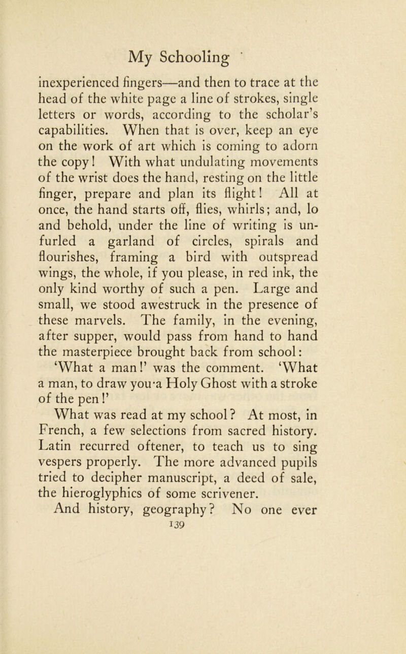 inexperienced fingers—and then to trace at the head of the white page a line of strokes, single letters or words, according to the scholar’s capabilities. When that is over, keep an eye on the Work of art which is coming to adorn the copy I With what undulating movements of the wrist does the hand, resting on the little finger, préparé and plan its flight ! Ail at once, the hand starts off, Aies, whirls; and, lo and behold, under the line of writing is un- furled a garland of circles, spirals and fiourishes, framing a bird with outspread wings, the whole, if you please, in red ink, the only kind worthy of such a pen. Large and small, we stood awestruck in the presence of these marvels. The family, in the evening, after supper, would pass from hand to hand the masterpiece brought back from school: ‘What a man!’ was the comment. ‘What a man, to draw you*a Holy Ghost with a stroke of the pen V What was read at my school ? At most, in French, a few sélections from sacred history. Latin recurred oftener, to teach us to sing vespers properly. The more advanced pupils tried to decipher manuscript, a deed of sale, the hieroglyphics of some scrivener. And history, geography? No one ever