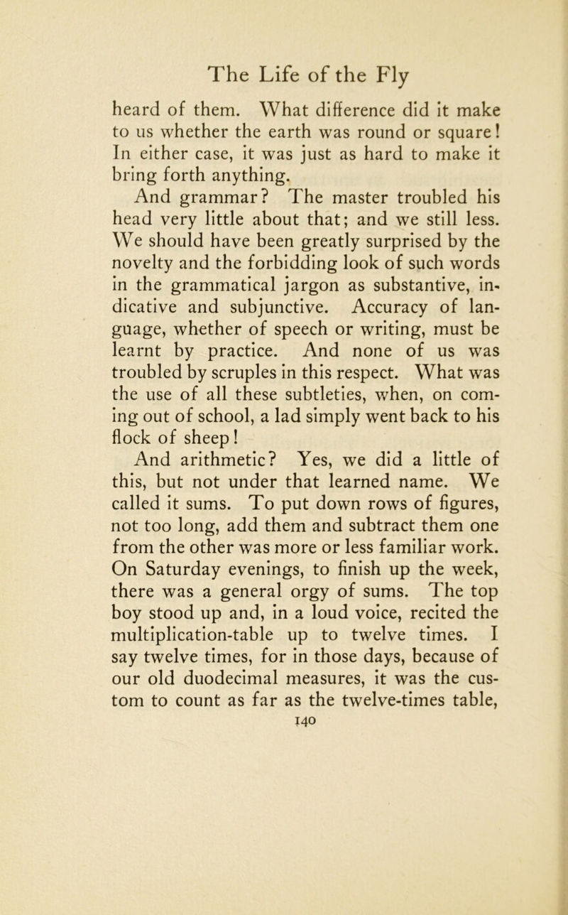 heard of them. What différence did it make to us whether the earth was round or square ! In either case, it was just as hard to make it bring forth anything. And grammar? The master troubled his head very little about that; and we still less. We should hâve been greatly surprised by the novelty and the forbidding look of such words in the grammatical jargon as substantive, in- dicative and subjunctive. Accuracy of lan- guage, whether of speech or writing, must be learnt by practice. And none of us was troubled by scruples in this respect. What was the use of ail these subtleties, when, on Corn- ing out of school, a lad simply went back to his flock of sheep ! And arithmetic? Yes, we did a little of this, but not under that learned name. We called it sums. To put down rows of figures, not too long, add them and subtract them one from the other was more or less familiar work. On Saturday evenings, to finish up the week, there was a general orgy of sums. The top boy stood up and, in a loud voice, recited the multiplication-table up to twelve times. I say twelve times, for in those days, because of our old duodécimal measures, it was the cus- tom to count as far as the twelve-times table,