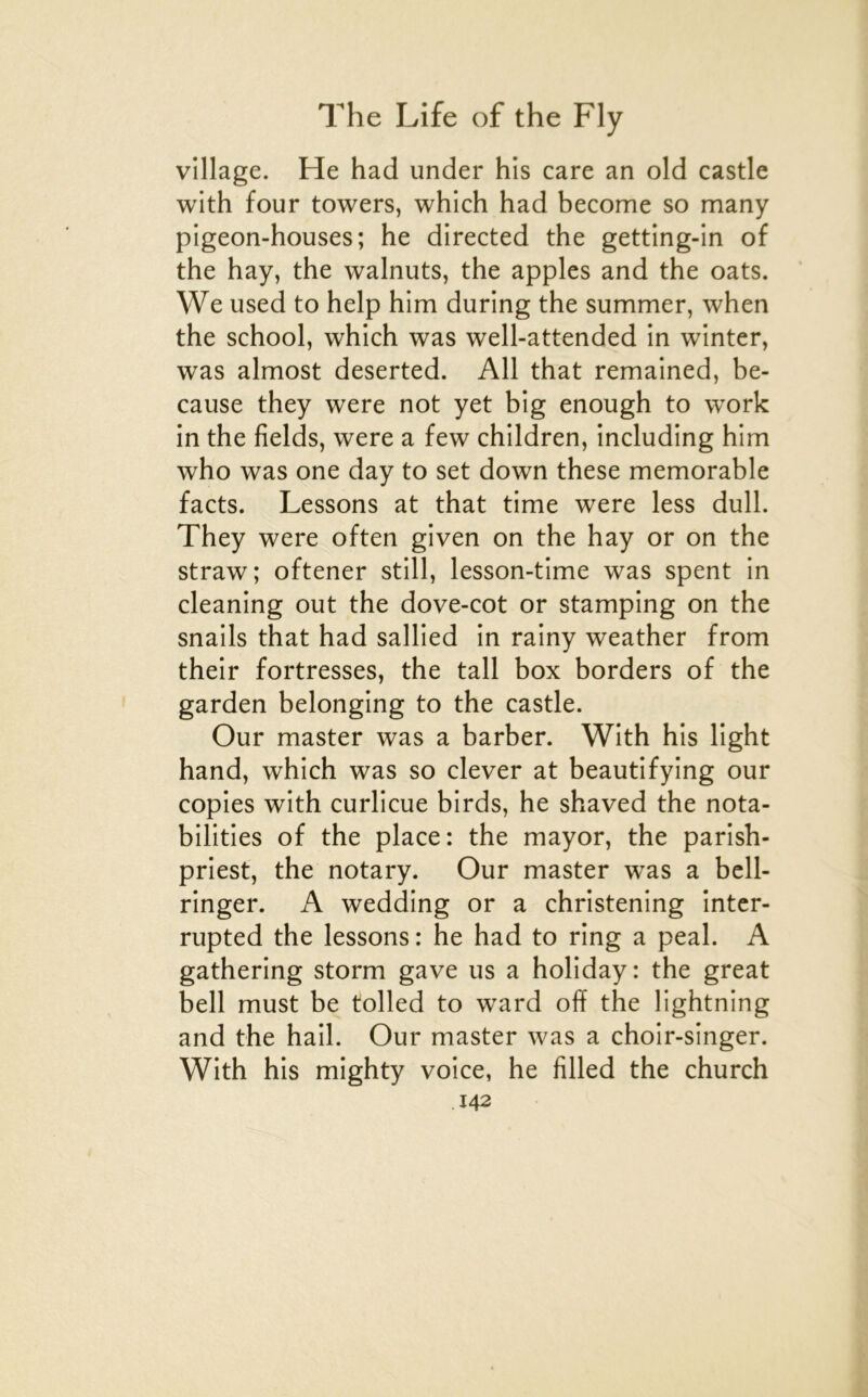 village. He had under his care an old castle with four towers, which had become so many pigeon-houses; he directed the getting-in of the hay, the walnuts, the apples and the oats. We used to help him during the summer, when the school, which was well-attended in winter, was almost deserted. Ail that remained, be- cause they were not yet big enough to work in the fields, were a few children, including him who was one day to set down these mémorable facts. Lessons at that time were less dull. They were often given on the hay or on the straw; oftener still, lesson-time was spent in cleaning out the dove-cot or stamping on the snails that had sallied in rainy weather from their fortresses, the tall box borders of the garden belonging to the castle. Our master was a barber. With his light hand, which was so clever at beautifying our copies with curlicue birds, he shaved the nota- bilities of the place: the mayor, the parish- priest, the notary. Our master was a bcll- ringer. A wedding or a christening intcr- rupted the lessons : he had to ring a peal. A gathering storm gave us a holiday: the great bell must be tolled to ward off the lightning and the bail. Our master was a choir-singer. With his mighty voice, he filled the church