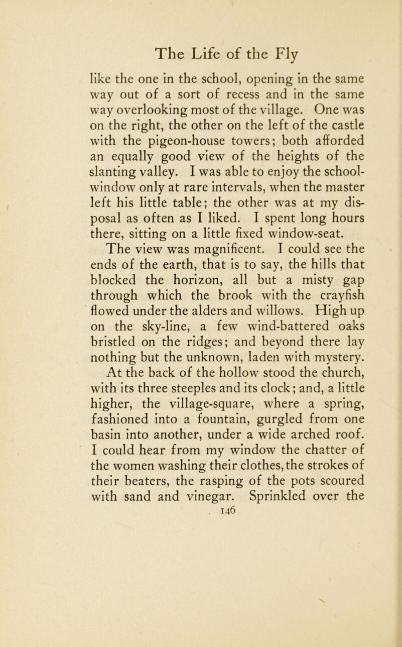 like the one in the school, opening in the same way out of a sort of recess and in the same way overlooking most of the village. One was on the right, the other on the left of the castle with the pigeon-house towers; both afforded an equally good view of the heights of the slanting valley. I was able to enjoy the school- window only at rare intervals, when the master left his little table; the other was at my dis- posai as often as I liked. I spent long hours there, sitting on a little fixed window-seat. The view was magnificent. I could see the ends of the earth, that is to say, the hills that blocked the horizon, ail but a misty gap through which the brook with the crayfish flowed under the alders and willows. High up on the sky-line, a few wind-battered oaks bristled on the ridges; and beyond there lay nothing but the unknown, laden with mystery. At the back of the hollow stood the church, with its three steeples and its clock; and, a little higher, the village-square, where a spring, fashioned into a fountain, gurgled from one basin into another, under a wide arched roof. I could hear from my window the chatter of the women washing their clothes,the strokes of their beaters, the rasping of the pots scoured with sand and vinegar. Sprinkled over the 146 N