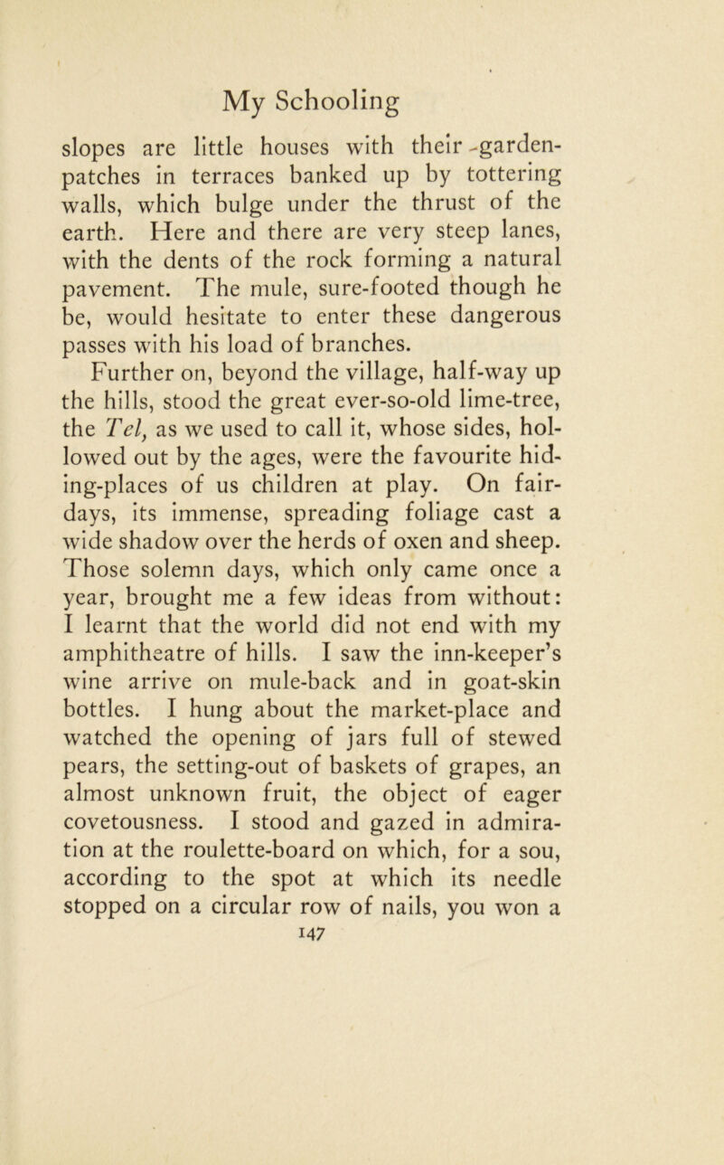 slopes are little houses with their -garden- patches in terraces banked up by tottering walls, which bulge imder the thrust of the earth. Here and there are very steep lanes, with the dents of the rock forming a natural pavement. The mule, sure-footed though he be, would hesitate to enter these dangerous passes with his load of branches. Further on, beyond the village, half-way up the hills, stood the great ever-so-old lime-tree, the Tel^ as we used to call it, whose sides, hol- lowed out by the âges, were the favounte hid- ing-places of us children at play. On fair- days, its immense, spreading foliage cast a wide shadow over the herds of oxen and sheep. Those solemn days, which only came once a year, brought me a few ideas from without: I learnt that the world did not end with my amphithéâtre of hills. I saw the inn-keeper’s wine arrive on mule-back and in goat-skin bottles. I hung about the market-place and watched the opening of jars full of stewed pears, the setting-out of baskets of grapes, an almost unknown fruit, the object of eager covetousness. I stood and gazed in admira- tion at the roulette-board on which, for a sou, according to the spot at which its needle stopped on a circular row of nails, you won a