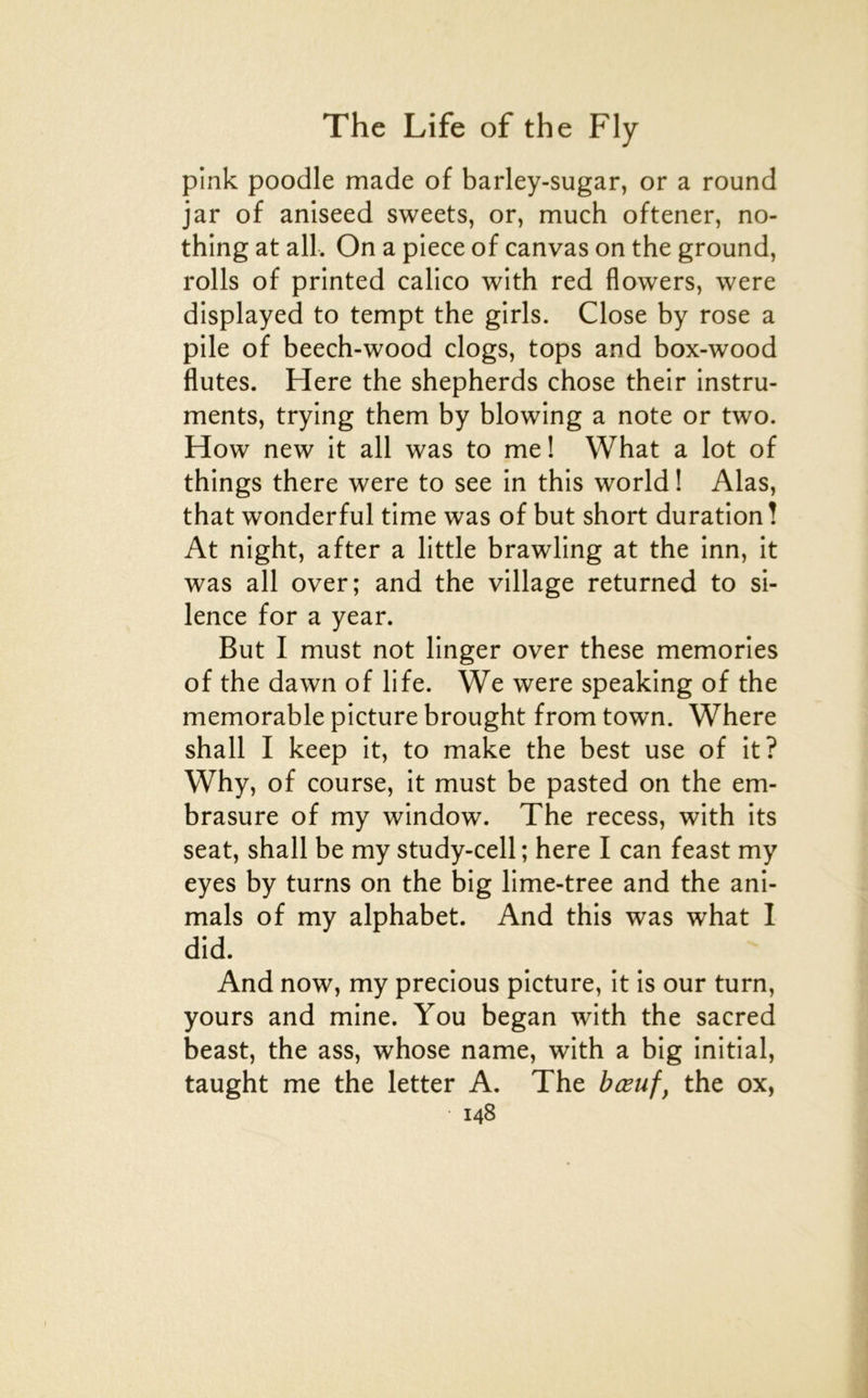 pink poodle made of barley-sugar, or a round jar of aniseed sweets, or, much oftener, no- thing at ail. On a piece of canvas on the ground, rolls of printed calico wlth red flowers, were displayed to tempt the girls. Close by rose a pile of beech-wood clogs, tops and box-wood flûtes. Here the shepherds chose their instru- ments, trying them by blowing a note or two. How new it ail was to me ! What a lot of things there were to see in this world ! Alas, that wonderful time was of but short duration ! At night, after a little brawling at the inn, it was ail over; and the village returned to si- lence for a year. But I must not linger over these memories of the dawn of life. We were speaking of the mémorable picture brought from town. Where shall I keep it, to make the best use of it? Why, of course, it must be pasted on the em- brasure of my window. The recess, with its seat, shall be my study-cell ; here I can feast my eyes by turns on the big lime-tree and the ani- mais of my alphabet. And this was what I did. And now, my precious picture, it is our turn, yours and mine. You began with the sacred beast, the ass, whose name, with a big initial, taught me the letter A. The bœuf, the ox,