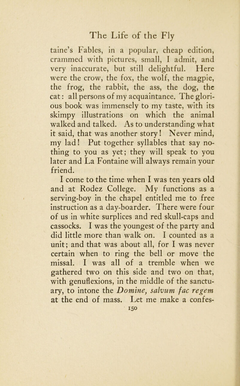 taine’s Fables, in a popular, cheap édition, crammed with pictures, small, I admit, and very inaccurate, but still delightful. Here were the crow, the fox, the wolf, the magpie, the frog, the rabbit, the ass, the dog, the cat : ail persons of my acquaintance. The glori- ous book was immensely to my taste, with its skimpy illustrations on which the animal walked and talked. As to understanding what it said, that was another story! Never mind, my lad ! Put together syllables that say no- thing to you as yet; they will speak to you later and La Fontaine will always remain your friend. I corne to the time when I was ten years old and at Rodez College. My functions as a serving-boy in the chapel entitled me to free instruction as a day-boarder. There were four of us in white surplices and red skull-caps and cassocks. I was the youngest of the party and did little more than walk on. I counted as a unit; and that was about ail, for I was never certain when to ring the bell or move the missal. I was ail of a tremble when we gathered two on this side and two on that, with génuflexions, in the middle of the sanctu- ary, to intone the Domine^ salvum fac regem at the end of mass. Let me make a confes-