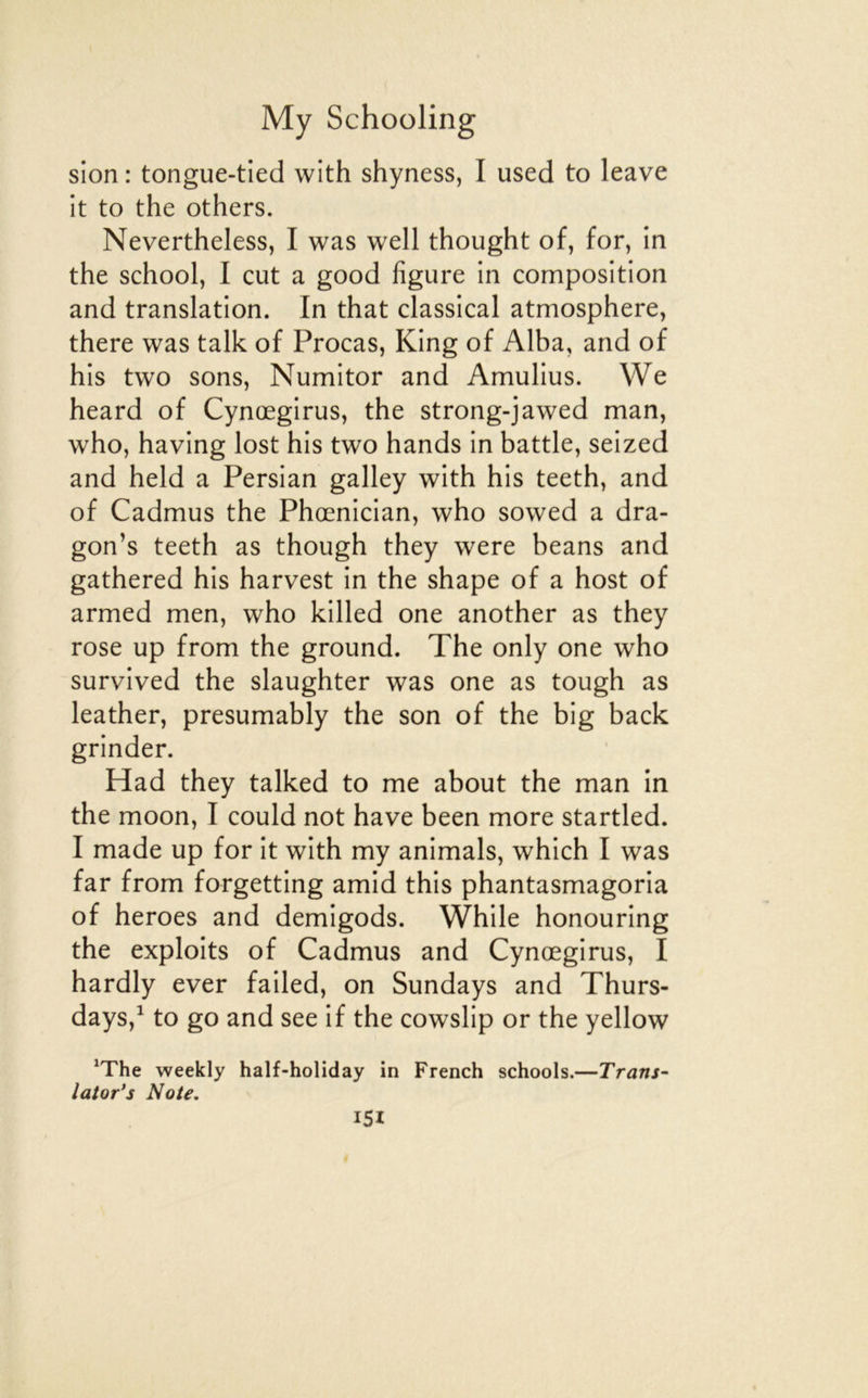 sion : tongue-tied with shyness, I used to leave it to the others. Nevertheless, I was well thought of, for, in the school, I eut a good figure in composition and translation. In that classical atmosphère, there was talk of Procas, King of Alba, and of his two sons, Numitor and Amulius. We heard of Cynœgirus, the strong-jawed man, who, having lost his two hands in battle, seized and held a Persian galley with his teeth, and of Cadmus the Phœnician, who sowed a dra- gon’s teeth as though they were beans and gathered his harvest in the shape of a host of armed men, who killed one another as they rose up from the ground. The only one who survived the slaughter was one as tough as leather, presumably the son of the big back grinder. Had they talked to me about the man in the moon, I could not hâve been more startled. I made up for it with my animais, which I was far from forgetting amid this phantasmagoria of heroes and demigods. While honouring the exploits of Cadmus and Cynœgirus, I hardly ever failed, on Sundays and Thurs- days,^ to go and see if the cowslip or the yellow ‘The weekly half-holiday in French schools.—Trans~ lator's Note.