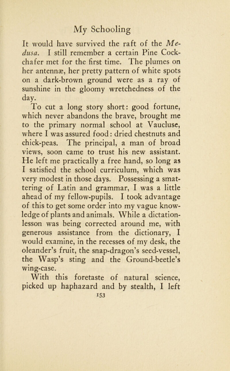 It would hâve survived the raft of the Mé- dusa. I still remember a certain Fine Cock- chafer met for the first time. The plumes on her antennæ, her pretty pattern of white spots on a dark-brown ground were as a ray of sunshine in the gloomy wretchedness of the day. To eut a long story short: good fortune, which never abandons the brave, brought me to the primary normal school at Vaucluse, where I was assured food : dried chestnuts and chick-peas. The principal, a man of broad views, soon came to trust his new assistant. He left me practically a free hand, so long as I satisfied the school curriculum, which was very modest in those days. Possessing a smat- tering of Latin and grammar, I was a little ahead of my fellow-pupils. I took advantage of this to get some order into my vague know- ledge of plants and animais. While a dictation- lesson was being corrected around me, with generous assistance from the dictionary, I would examine, in the recesses of my desk, the oleander’s fruit, the snap-dragon’s seed-vessel, the Wasp’s sting and the Ground-beetle’s wing-case. With this foretaste of natural science, picked up haphazard and by stealth, I left