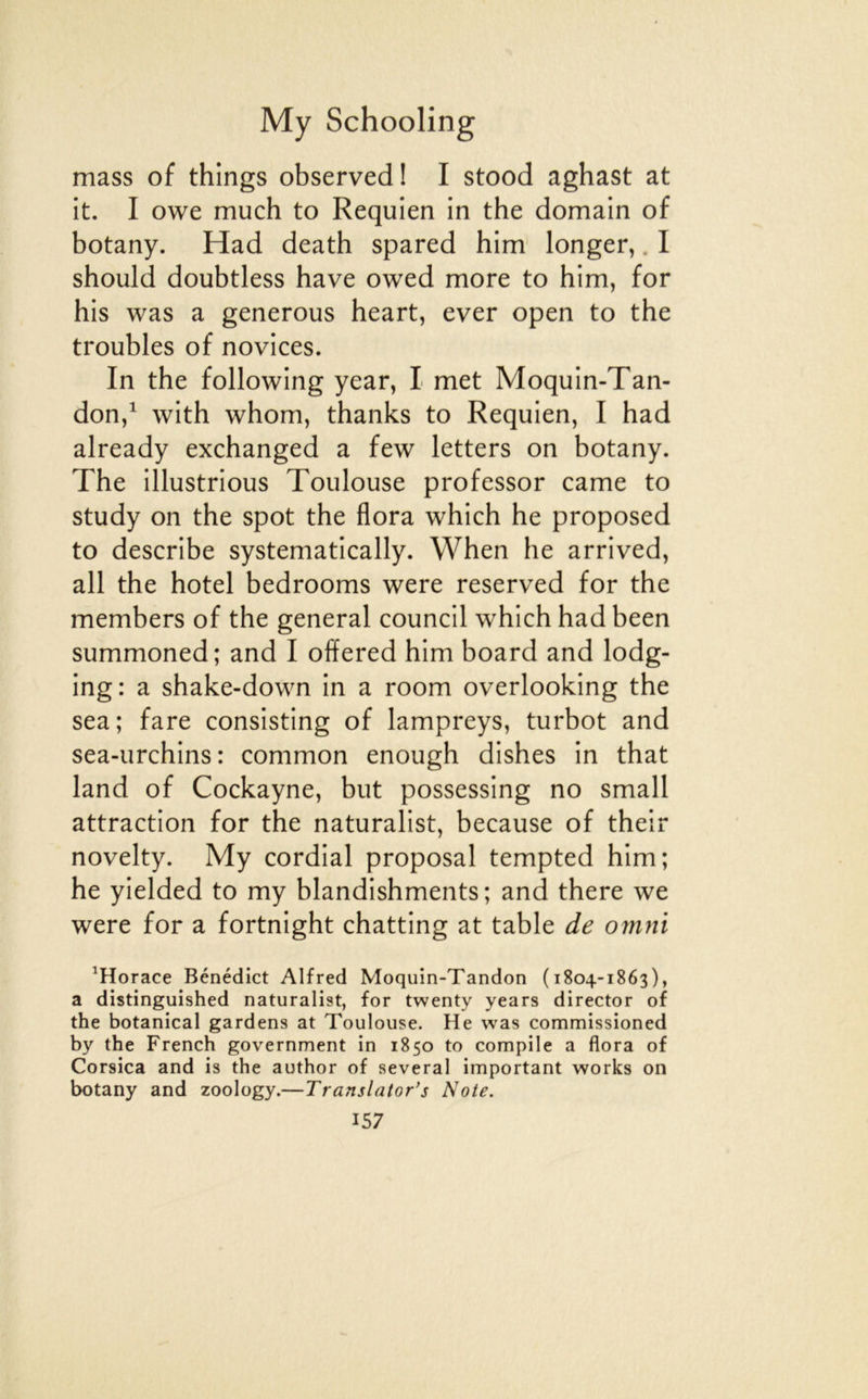 mass of things observed! I stood aghast at it. I owe much to Requien in the domain of botany. Had death spared him longer,. I should doubtless bave owed more to him, for bis was a générons heart, ever open to the troubles of novices. In the following year, I met Moquin-Tan- don,^ with whom, thanks to Requien, I had already exchanged a few letters on botany. The illustrions Toulouse professor came to study on the spot the flora which he proposed to describe systematically. When he arrived, ail the hôtel bedrooms were reserved for the members of tbe general council which had been summoned; and I olïered him board and lodg- ing: a shake-down in a room overlooking the sea; fare consisting of lampreys, turbot and sea-urchins: common enough dishes in that land of Cockayne, but possessing no small attraction for the naturalist, because of their novelty. My cordial proposai tempted him; he yielded to my blandishments ; and there we were for a fortnight chatting at table de omni ^Horace Bénédict Alfred Moquin-Tandon (1804-1863), a distinguished naturalist, for twenty years director of the botanical gardens at Toulouse. He was commissioned by the French government in 1850 to compile a flora of Corsica and is the author of several important works on botany and zoology.—Translator’s Note.