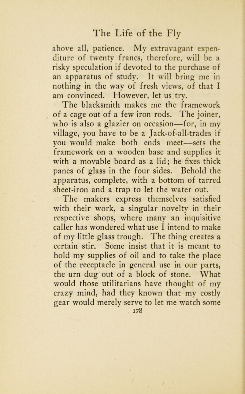 above ail, patience. My extravagant expen- diture of twenty francs, therefore, will be a risky spéculation if devoted to the purchase of an apparatus of study. It will bring me in nothing in the way of fresh views, of that I am convinced. However, let us try. The blacksmith makes me the framework of a cage out of a few iron rods. The joiner, who is also a glazier on occasion—for, in my village, you hâve to be a Jack-of-all-trades if you would make both ends meet—sets the framework on a wooden base and supplies it with a movable board as a lid; he fixes thick panes of glass in the four sides. Behold the apparatus, complété, with a bottom of tarred sheet-iron and a trap to let the water out. The makers express themselves satisfied with their work, a singular novelty in their respective shops, where many an inquisitive caller has wondered what use I intend to make of my little glass trough. The thing créâtes a certain stir. Some insist that it is meant to hold my supplies of oil and to take the place of the réceptacle in general use in our parts, the urn dug out of a block of stone. What would those utilitarians hâve thought of my crazy mind, had they known that my costly gear would merely serve to let me watch some