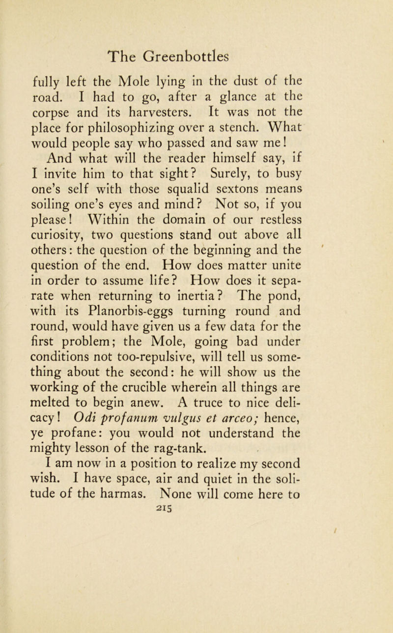 fully left the Mole lying in the dust of the road. I had to go, after a glance at the corpse and its harvesters. It was not the place for philosophizing over a stench. What would people say who passed and saw me ! And what will the reader himself say, if I invite him to that sight? Surely, to busy one’s self with those squalid sextons means soiling one’s eyes and mind? Not so, if you please ! Within the domain of our restless curiosity, two questions stand out above ail others : the question of the beginning and the question of the end. How does matter unité in order to assume life? How does it sepa- rate when returning to inertia? The pond, with its Planorbis-eggs turning round and round, would hâve given us a few data for the first problem; the Mole, going bad under conditions not too-repulsive, will tell us some- thing about the second: he will show us the working of the crucible wherein ail things are melted to begin anew. A truce to nice deli- cacy ! Odt profanum vulgus et arceo; hence, ye profane: you would not understand the mighty lesson of the rag-tank. I am now in a position to realize my second wish. I hâve space, air and quiet in the soli- tude of the harmas. None will corne here to