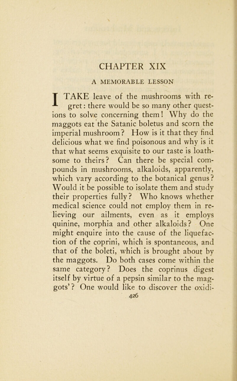CHAPTER XIX A MEMORABLE LESSON T TAKE leave of the mushrooms with re- gret : there would be so many other quest- ions to solve concerning them ! Why do the maggots eat 'the Satanic boletus and scorn the impérial mushroom? How is it that they find delicious what we find poisonous and why is it that what seems exquisite to our taste is loath- some to theirs? Can there be spécial com- pounds in mushrooms, alkaloids, apparently, which vary according to the botanical genus? Would it be possible to isolate them and study their properties fully? Who knows whether medical science could not employ them in re- lieving our ailments, even as it employs quinine, morphia and other alkaloids? One might enquire into the cause of the liquéfac- tion of the coprini, which is spontaneous, and that of the boleti, which is brought about by the maggots. Do both cases corne within the same category? Does the coprinus digest itself by virtue of a pepsin similar to the mag- gots’? One would like to discover the oxidi-
