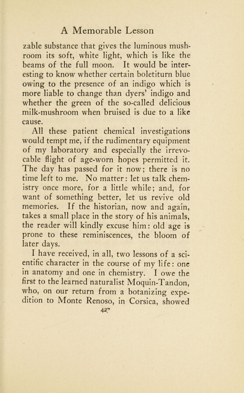 zable substance that gives the luminous mush- room its soft, white light, which is like the beams of the full moon. It would be inter- esting to know whether certain boletiturn blue owing to the presence of an indigo which is more liable to change than dyers’ indigo and whether the green of the so-called delicious milk-mushroom when bruised is due to a like cause. AU these patient chemical investigations would tempt me, if the rudimentary equipment of my laboratory and especially the irrevo- cable flight of age-worn hopes permitted it. The day has passed for it now; therc is no time left to me. No matter: let us talk chem- istry once more, for a little while; and, for want of something better, let us revive old memories. If the historian, now and again, takes a small place in the story of his animais, the reader will kindly excuse him: old âge is prone to these réminiscences, the bloom of later days. I hâve received, in ail, two lessons of a sci- entific character in the course of my life: onc in anatomy and one in chemistry. I owe the first to the learned naturalist Moquin-Tandon, who, on our return from a botanizing expé- dition to Monte Renoso, in Corsica, showed 42y