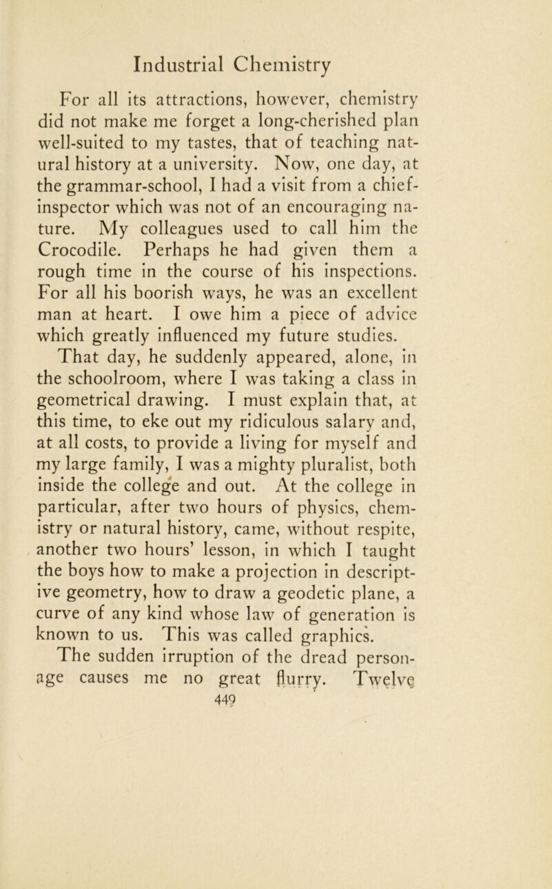 For ail its attractions, however, chemistry did not make me forget a long-cherished plan well-suited to my tastes, that of teaching nat- ural history at a university. Now, one day, at the grammar-school, I had a visit from a chief- inspector which was not of an encouraging na- ture. My colleagues used to call him the Crocodile. Perhaps he had given them a rough time in the course of his inspections. For ail his boorish ways, he was an excellent man at heart. I owe him a piece of advice which greatly influenced my future studies. That day, he suddenly appeared, alone, in the schoolroom, where I was taking a class in geometrical drawing. I must explain that, at this time, to eke out my ridiculous salary and, at ail costs, to provide a living for myself and my large family, I was a mighty pluralist, both inside the college and out. At the college in particular, after two hours of physics, chem- istry or natural history, came, without respite, another two hours’ lesson, in which I taught the boys how to make a projection in descript- ive geometry, how to draw a geodetic plane, a curve of any kind whose law of génération is known to us. This was called graphies. The sudden irruption of the dread person- age causes me no great fiurry. Twelvç