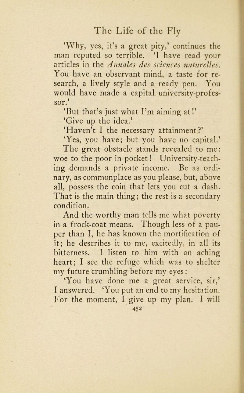 ‘Why, yes, it’s a great pîtyf continues the man reputed so terrible. ‘I hâve read your articles in the Annales des sciences naturelles. You hâve an observant mind, a taste for re- search, a lively style and a ready pen. You would hâve made a capital university-profes- sor.’ ‘But that’s just what l’m aiming at!’ • ‘Give up the idea.’ ‘Haven’t I the necessary attainment?’ ‘Yes, you hâve; but you hâve no capital.’ The great obstacle stands revealed to me ; woe to the poor in pocket ! University-teach- ing demands a private income. Be as ordi- nary, as commonplace as you please, but, above ail, possess the coin that lets you eut a dash. That is the main thing; the rest is a secondary condition. And the worthy man tells me what poverty in a frock-coat means. Though less of a pau- per than I, he has known the mortification of it; he describes it to me, excitedly, in ail its bitterness. I listen to him with an aching heart; I see the refuge which was to shelter my future crumbling before my eyes : ‘You hâve done me a great service, sir,’ I answered. ‘You put an end to my hésitation. For the moment, I give up my plan. I will