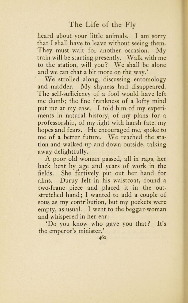 heard about your little animais. I am sorry that I shall hâve to leave without seeing them. They must wait for another occasion. My train will be starting presently. Walk with me to the station, will you? We shall be alone and we can chat a bit more on the way.’ We strolled along, discussing entomology and madder. My shyness had disappeared. The self-sufficiency of a fool would hâve left me dumb; the fine frankness of a lofty mind put me at my ease. I told him of my experi- ments in natural history, of my plans for a professorship, of my fight with harsh fate, my hopes and fears. He encouraged me, spoke to me of a better future. We reached the sta- tion and walked up and down outside, talking away delightfully. A poor old woman passed, ail in rags, her back bent by âge and years of work in the fields. She furtively put out her hand for alms. Duruy felt in his waistcoat, found a two-franc piece and placed it in the out- stretched hand; I wanted to add a couple of sous as my contribution, but my pockets were empty, as usual. I went to the beggar-woman and whispered in her ear : ‘Do you know who gave you that? It’s the emperor’s minister.’