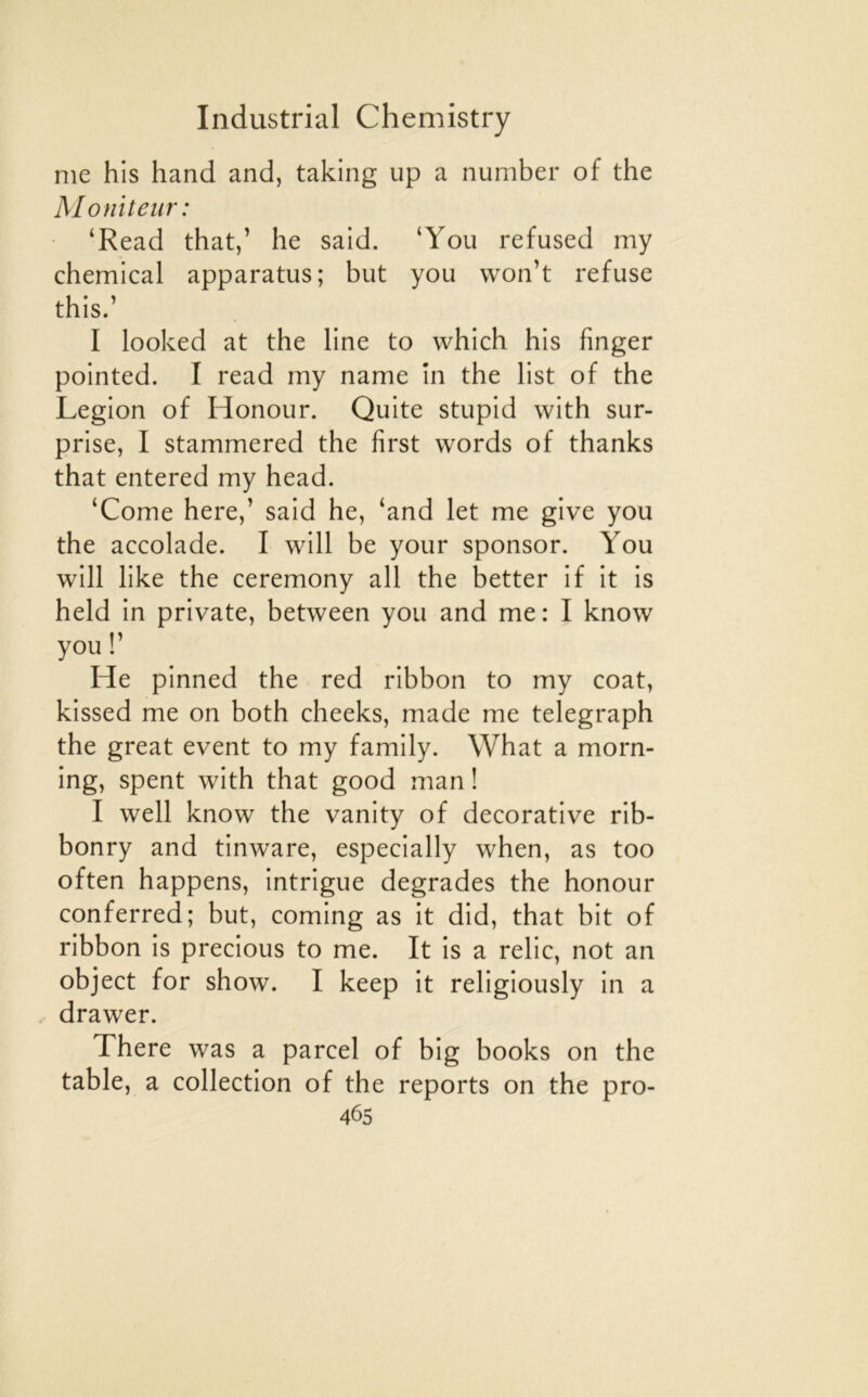 me his hand and, taking up a number of the Moniteur: ‘Read that,’ he said. ‘You refused my Chemical apparatus; but you vvon’t refuse this.’ I looked at the line to which his finger pointed. I read my name în the list of the Légion of Honour. Quite stupid with sur- prise, I stammered the first words of thanks that entered my head. ‘Corne here,’ said he, ‘and let me give you the accolade. I will be your sponsor. You will like the ceremony ail the better if it is held in private, between you and me: I know you r He pinned the red ribbon to my coat, kissed me on both cheeks, made me telegraph the great event to my family. What a morn- ing, spent with that good man ! I well know the vanity of décorative rib- bonry and tinware, especially when, as too often happens, intrigue dégradés the honour conferred; but, coming as it did, that bit of ribbon is precious to me. It is a relie, not an object for show. I keep it religiously in a drawer. There was a parcel of big books on the table, a collection of the reports on the pro-