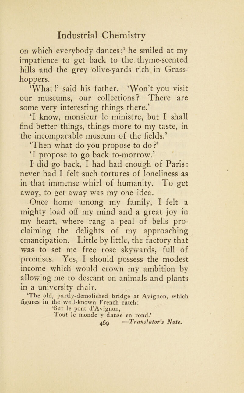 on which everybody dances he smiled at my impatience to get back to the thyme-scented hills and the grey olive-yards rich in Grass- hoppers. ‘What!’ said bis father. ‘Won’t you visit our muséums, our collections? There are some very interesting things there.’ ‘I know, monsieur le ministre, but I shall find better things, things more to my taste, in the incomparable muséum of the fields.’ ‘Then what do you propose to do ?’ ‘I propose to go back to-morrow.’ I did go back, I had had enough of Paris: never had I felt such tortures of loneliness as in that immense whirl of humanity. To get away, to get away was my one idea. Once home among my family, I felt a mighty load off my mind and a great joy in my heart, where rang a peal of bells pro- claiming the delights of my approaching émancipation. Little by little, the factory that was to set me free rose skywards, full of promises. Yes, I should possess the modest income which would crown my ambition by allowing me to descant on animais and plants in a university chair. ^The old, partly-demolished bridge at Avignon, which figures in the well-known French catch: ‘Sur le pont d’Avignon, Tout le monde y danse en rond.’