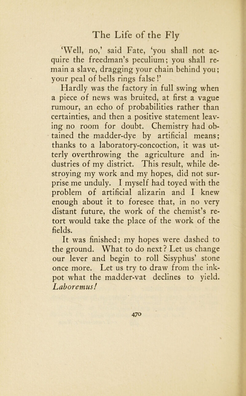 ‘Well, no/ said Fate, ‘you shall not ac- qulre the freedman’s peculium; you shall re- main a slave, dragging your chain behind you ; your peal of bells rings false !’ Hardly was the factory in full swing when a piece of news was bruited, at first a vague rumour, an écho of probabilities rather than certainties, and then a positive statement leav- ing no room for doubt. Chemistry had ob- tained the madder-dye by artificial means; thanks to a laboratory-concoction, it was ut- terly overthrowing the agriculture and in- dustries of my district. This resuit, while de- stroying my work and my hopes, did not sur- prise me unduly. I myself had toyed with the problem of artificial alizarin and I knew enough about it to foresee that, in no very distant future, the work of the chemist’s re- tort would take the place of the work of the fields. It was finished; my hopes were dashed to the ground. What to do next? Let us change our lever and begin to roll Sisyphus’ stone once more. Let us try to draw from the ink- pot what the madder-vat déclinés to yield. Laboremus!