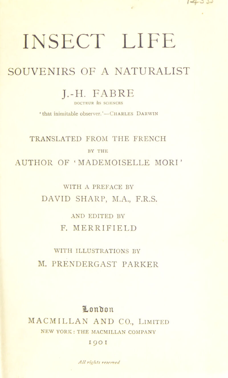 SOUVENIRS OF A NATURALIST J.-H. FABRE DOCTEUR às SCIENCES ' that inimitable observer.'—Charles Darwin TRANSLATED FROM THE FRENCH BY THE AUTHOR OF ‘MADEMOISELLE MORT WITH A PREFACE BY DAVID SHARP, M.A., F.R.S. AND EDITED BY F. MERRIFIELD WITH ILLUSTRATIONS BY M. PRENDERGAST PARKER fLonïJon MACMILLAN AND CO., Limited NEW YORK: THE MACMILLAN COMPANY 190 1 Ail rights resri-vcci