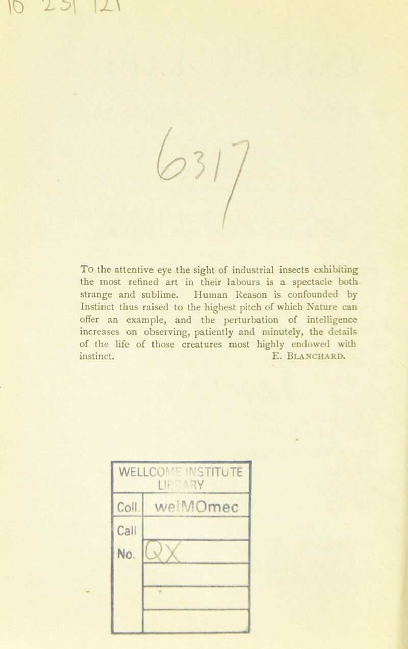 \0 J-0\ \JL\ To the attentive eye the sight of industrial insects exhibiting the most refined art in their labours is a spectacle both strange and sublime. Human Reason is confounded by Instinct thus raised to the highest pitch of wkich Nature can offer an example, and the perturbation of intelligence increases on observing, patiently and minutely, the details of the life of those créatures most highly endowed with instinct. E. Blanchard. WEILCO' N'STITUTE U* Coll. welMOmec Call No. OX - - -J