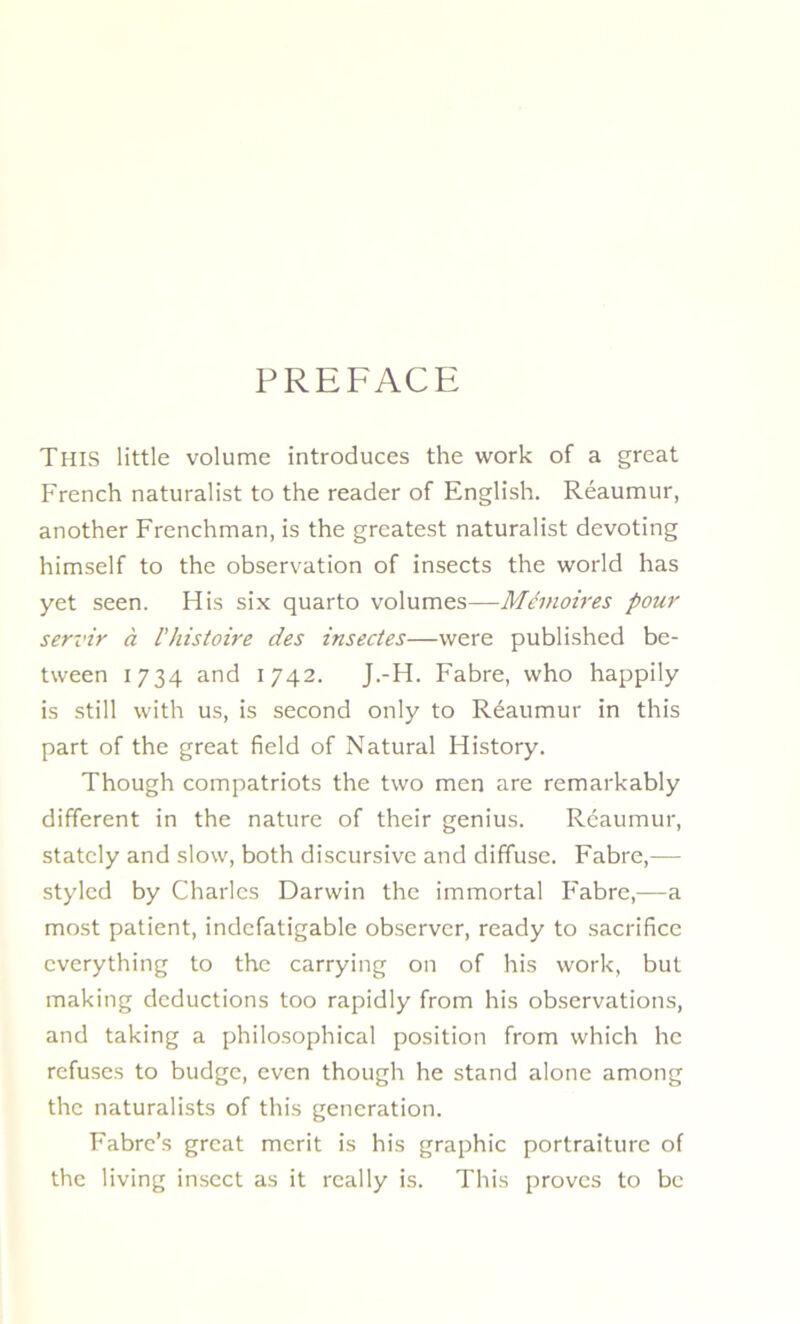 PREFACE This little volume introduces the work of a great French naturalist to the reader of English. Réaumur, another Frenchman, is the greatest naturalist devoting himself to the observation of insects the world has yet seen. His six quarto volumes—Mémoires pour servir à l'histoire des insectes—were published be- tween 1734 and 1742. J.-H. Fabre, vvho happily is still with us, is second only to Réaumur in this part of the great field of Natural History. Though compatriots the two men are remarkably different in the nature of their genius. Réaumur, statcly and slow, both discursive and diffuse. Fabre,— styled by Charles Darwin the immortal Fabre,—a most patient, indefatigable observer, ready to sacrifice cverything to the carrying on of his work, but making déductions too rapidly from his observations, and taking a philosophical position from which he refuses to budge, even though he stand alone among the naturalists of this génération. Fabre’s great merit is his graphie portraiture of the living insect as it really is. This proves to be