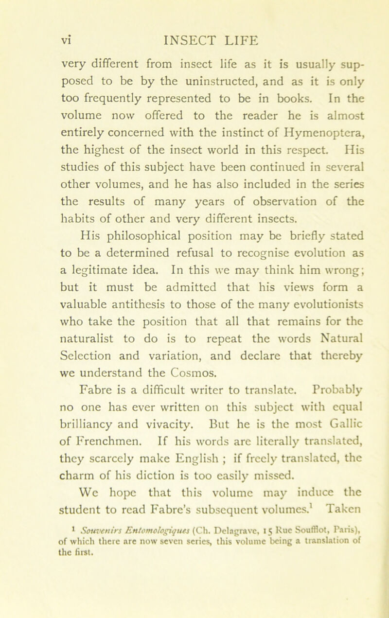 very different from insect life as it is usually sup- posed to be by the uninstructed, and as it is only too frequently represented to be in books. In the volume now offered to the reader he is almost entirely concerned with the instinct of Hymenoptera, the highest of the insect world in this respect. His studies of this subject hâve been continued in several other volumes, and he has also included in the sériés the results of many years of observation of the habits of other and very different insects. His philosophical position may be briefly stated to be a determined refusai to recognise évolution as a legitimate idea. In this \ve may think him wrong; but it must be admitted that his views form a valuable antithesis to those of the many evolutionists who take the position that ail that remains for the naturalist to do is to repeat the words Natural Sélection and variation, and déclaré that thereby we understand the Cosmos. Fabre is a difficult writer to translate. Probably no one has ever written on this subject with equal brilliancy and vivacity. But he is the most Gallic of Frenchmen. If his words are literally translatcd, thcy scarcely make English ; if frccly translatcd, the charm of his diction is too easily missed. We hopc that this volume may induce the student to rcad Fabre’s subséquent volumes.1 Takcn 1 Souvenirs Entemologiqucs (Ch. Delagravc, 15 Rue Soufflot, Paris), of which there are now seven sériés, this volume being a translation of the first.