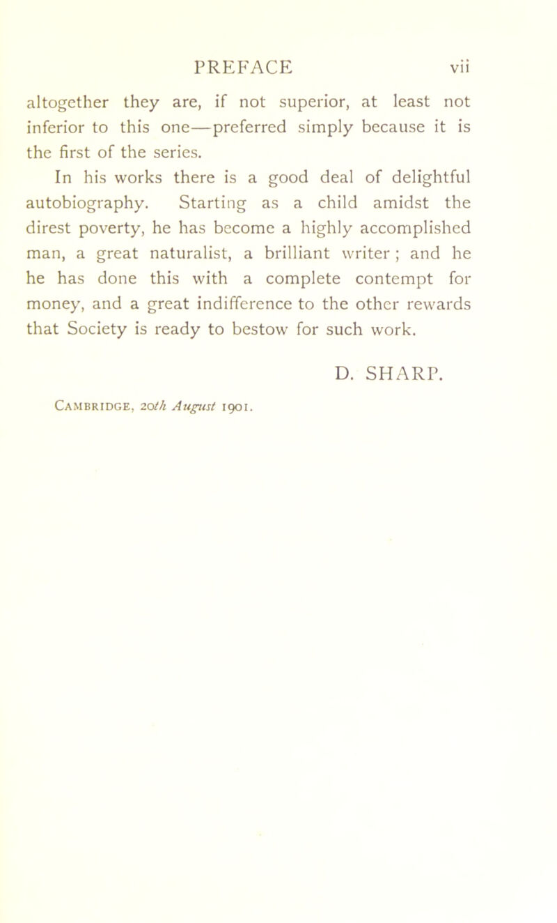 altogether they are, if not superior, at least not inferior to this one—preferred simply because it is the first of the sériés. In his works there is a good deal of delightful autobiography. Starting as a child amidst the direst poverty, he has become a highly accomplished man, a great naturalisé a brilliant writer ; and he he has done this with a complété contempt for money, and a great indifférence to the other rewards that Society is ready to bestow for such work. D. SHARP. Cambridge, zoth August 1901.