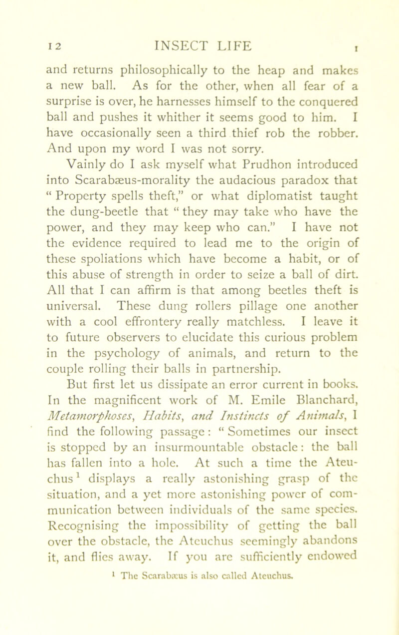 i and returns philosophically to the heap and makes a new bail. As for the other, when ail fear of a surprise is over, he harnesses himself to the conquered bail and pushes it whither it seems good to him. I hâve occasionally seen a third thief rob the robber. And upon my word I was not sorry. Vainly do I ask myself what Prudhon introduced into Scarabæus-morality the audacious paradox that “ Property spells theft,” or what diplomatist taught the dung-beetle that “ they may take who hâve the power, and they may keep who can.” I hâve not the evidence required to lead me to the origin of these spoliations which hâve become a habit, or of this abuse of strength in order to seize a bail of dirt. Ail that I can affirm is that among beetles theft is universal. These dung rollers pillage one another with a cool effrontery really matchless. I leave it to future observers to elucidate this curious problem in the psychology of animais, and return to the couple rolling their balls in partnership. But first let us dissipate an error current in books. In the magnificent work of M. Emile Blanchard, Métamorphosés, Habits, and Instincts of Animais, I iînd the following passage : “ Sometimes our insect is stoppcd by an insurmountable obstacle : the bail lias fallen into a hole. At such a time the Ateu- chus1 displays a really astonishing grasp of the situation, and a yet more astonishing power of com- munication between individuals of the same species. Rccognising the impossibility of getting the bail over the obstacle, the Atcuchus seemingly abandons it, and Aies away. If you are suffîciently endowed 1 The Scarabæus is also callcd Aleuchus.