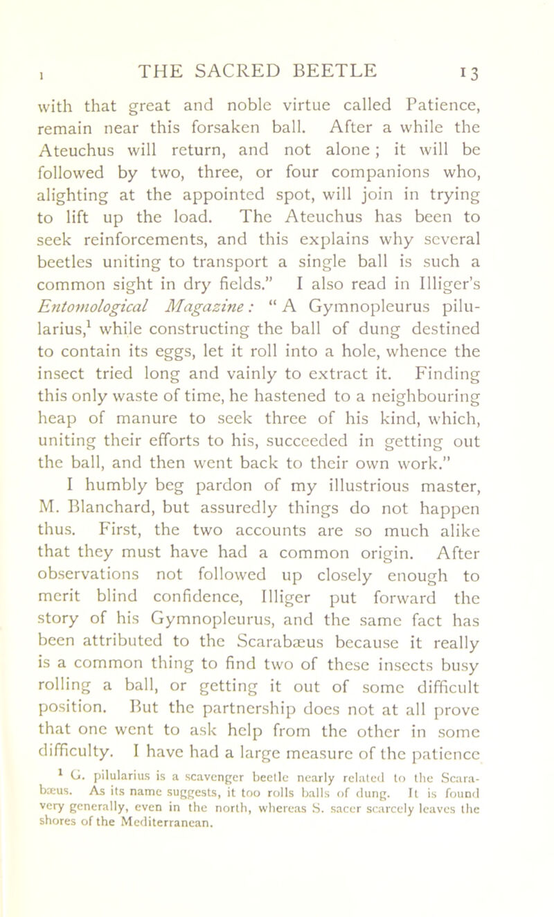 with that great and noble virtue called Patience, remain near this forsaken bail. After a while the Ateuchus will return, and not alone ; it will be followed by two, three, or four companions who, alighting at the appointed spot, will join in trying to lift up the load. The Ateuchus has been to seek reinforcements, and this explains why several beetles uniting to transport a single bail is such a common sight in dry fields.” I also read in Illiger’s Entomological Magazine : “ A Gymnopleurus pilu- larius,1 while constructing the bail of dung destined to contain its eggs, let it roll into a hole, whence the insect tried long and vainly to extract it. Finding this only waste of time, he hastened to a neighbouring heap of manure to seek three of his kind, which, uniting their efforts to his, succeeded in getting out the bail, and then went back to their own work.” I humbly beg pardon of my illustrious master, M. Blanchard, but assuredly things do not happen thus. First, the two accounts are so much alike that they must hâve had a common origin. After observations not followed up closely enough to merit blind confidence, Illiger put forward the story of his Gymnopleurus, and the same fact has been attributcd to the Scarabæus because it really is a common thing to find two of these insects busy rolling a bail, or getting it out of somc difficult position. But the partnership does not at ail prove that one went to ask hclp from the other in some difficulty. I hâve had a large measure of the patience 1 G. pilularius is a scavenger beetlc nearly related to the Scara- bæus. As its name suggests, it too rolls balls of dung. It is found vcry generally, even in the north, whereas S. sacer scarcely leavcs the shores of the Mediterranean.