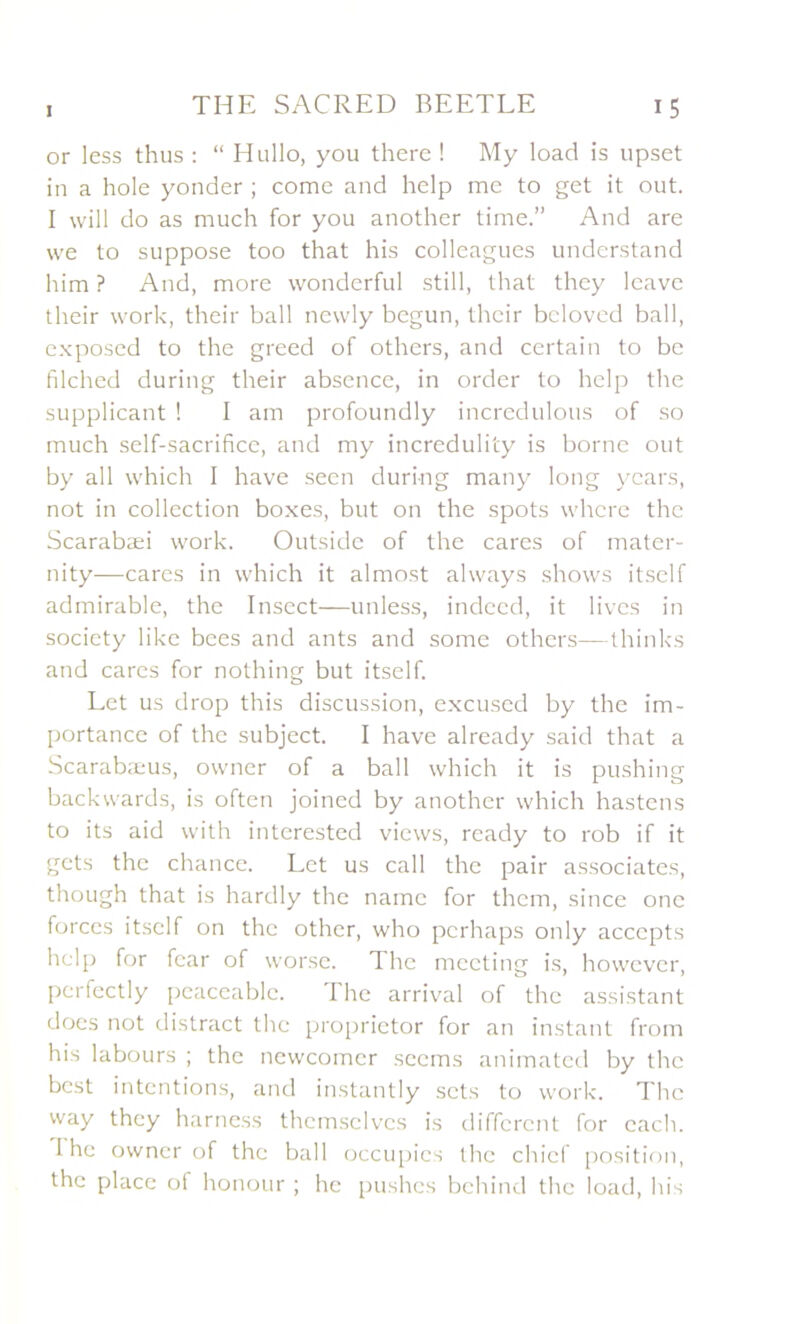 or less thus : “ Hullo, you there ! My load is upset in a hole yonder ; corne and help me to get it out. I will do as much for you another time.” And are we to suppose too that his colleagues understand him ? And, more wonderful still, that they leave their work, their bail newly begun, thcir bcloved bail, exposed to the greed of others, and certain to be filched during their absence, in order to help the supplicant ! I am profoundly incredulous of so much self-sacrifice, and my incredulity is borne out by ail which I hâve seen duri-ng many long ycars, not in collection boxes, but on the spots whcre the Scarabæi work. Outside of the cares of mater- nity—cares in which it almost always shows itself admirable, the Insect—unless, indecd, it livcs in society like bees and ants and some others—thinks and cares for nothing but itself. Let us drop this discussion, excused by the im- portance of the subject. I hâve already said that a Scarabæus, owner of a bail which it is pushing backwards, is often joined by another which hastens to its aid with interested views, ready to rob if it gcts the chance. Let us call the pair associâtes, though that is hardly the namc for thcm, since onc forces itself on the other, who perhaps only acccpts help for fcar of worse. The meeting is, however, perfectly pcaceablc. The arrivai of the assistant does not distract the proprietor for an instant from his labours ; the newcomcr seems animated by the best intentions, and instantly sets to work. The way they harness themselves is different for cach. I lie owner of the bail occupies the chicf position, the place of honour ; he pushes behind the load, his