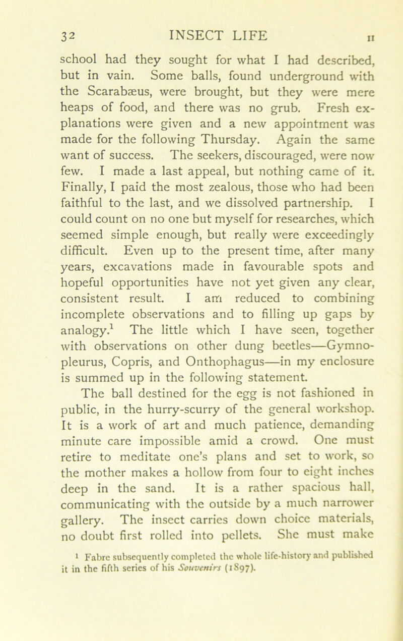 school had they sought for what I had described, but in vain. Some balls, found underground with the Scarabæus, were brought, but they were mere heaps of food, and there was no grub. Fresh ex- planations were given and a nevv appointment was made for the following Thursday. Again the same want of success. The seekers, discouraged, were now few. I made a last appeal, but nothing came of it. Finally, I paid the most zealous, those who had been faithful to the last, and we dissolved partnership. I could count on no one but myself for researches, which seemed simple enough, but really were exceedingly difficult. Even up to the présent time, after many years, excavations made in favourable spots and hopeful opportunities hâve not yet given any clear, consistent resuit. I am reduced to combining incomplète observations and to filling up gaps by analogy.1 The little which I hâve seen, together with observations on other dung beetles—Gymno- pleurus, Copris, and Onthophagus—in my enclosure is summed up in the following statement. The bail destined for the egg is not fashioned in public, in the hurry-scurry of the general workshop. It is a work of art and much patience, demanding minute care impossible amid a crowd. One must retire to meditate one’s plans and set to work, so the mother makes a hollow from four to eight inches deep in the sand. It is a rather spacious hall, communicating with the outside by a much narrower gallery. The insect carries down choice materials, no doubt first rolled into pellets. Shc must makc 1 Fabre subsequently completed the whole life-history and published it in the fifth sériés of his Souvenirs (1897).