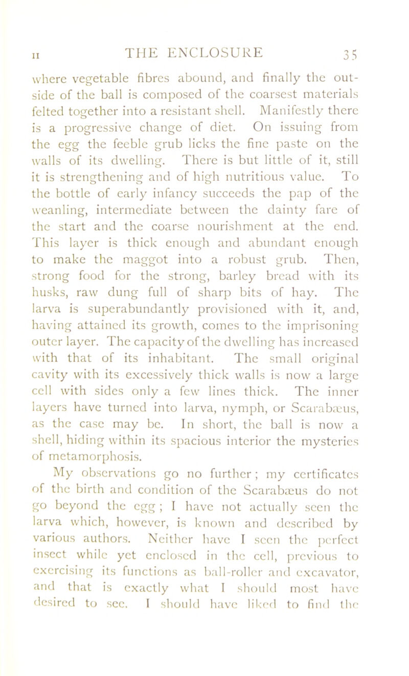 where vegetable fibres abound, and finally the out- side of the bail is composed of the coarsest materials felted together into a résistant shell. Manifestly there is a progressive change of diet. On issuing from the egg the feeble grub licks the fine paste on the walls of its dwelling. There is but little of it, still it is strengthening and of high nutritious value. To the bottle of early infancy succeeds the pap of the weanling, intermediate between the dainty fare of the start and the coarse nourishment at the end. This layer is thick enough and abundant enough to make the maggot into a robust grub. Then, strong food for the strong, barley bread with its husks, raw dung full of sharp bits of hay. The larva is superabundantly provisioned with it, and, having attained its growth, cornes to the imprisoning outer layer. The capacityof the dwelling has increased with that of its inhabitant. The small original cavity with its excessively thick walls is now a large cell with sides only a few fines thick. The inner layers hâve turned into larva, nymph, or Scarabæus, as the case may bc. In short, the bail is now a shell, hiding within its spacious interior the mysteries of metamorphosis. My observations go no further ; my certificates of the birth and condition of the Scarabæus do not go beyond the egg ; I hâve not actually sccn the larva which, however, is knovvn and dcscribed by various authors. Ncithcr bave I sccn the perfcct insect whilc yct encloscd in the cell, prcvious to excrcising its functions as ball-roller and cxcavator, and that is cxactly what I should most hâve desired to sec. I should hâve liked to find the