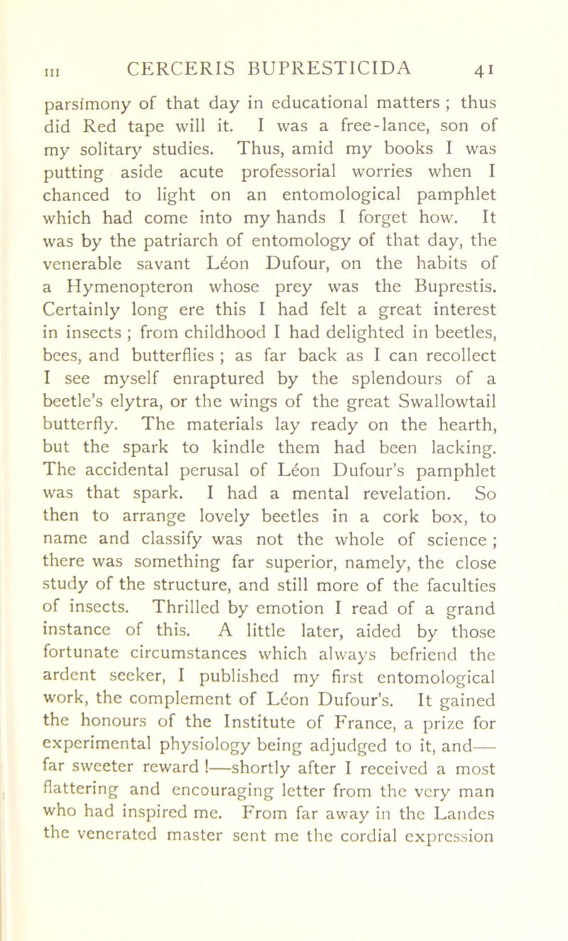 parsimony of that day in educational matters ; thus did Red tape will it. I was a free-lance, son of my solitary studies. Thus, amid my books I was putting aside acute professorial worries when I chanced to light on an entomological pamphlet which had corne into my hands I forget how. It was by the patriarch of entomology of that day, the venerable savant Léon Dufour, on the habits of a Hymenopteron whose prey was the Buprestis. Certainly long ere this I had felt a great interest in insects ; from childhood I had delighted in beetles, bees, and butterflies ; as far back as I can recollect I see myself enraptured by the splendours of a beetle’s elytra, or the wings of the great Swallowtail butterfly. The materials lay ready on the hearth, but the spark to kindle them had been lacking. The accidentai perusal of Léon Dufour’s pamphlet was that spark. I had a mental révélation. So then to arrange lovely beetles in a cork box, to name and classify was not the whole of science ; there was something far superior, namely, the close study of the structure, and still more of the faculties of insects. Thrilled by émotion I read of a grand instance of this. A little later, aided by those fortunate circumstances which always befriend the ardent seeker, I published my first entomological work, the complément of Léon Dufour’s. It gained the honours of the Institute of France, a prize for experimental physiology being adjudged to it, and— far sweeter reward !—shortly after I received a most flattering and encouraging letter from the vcry man who had inspired me. From far away in the Landes the veneratcd master sent me the cordial expression