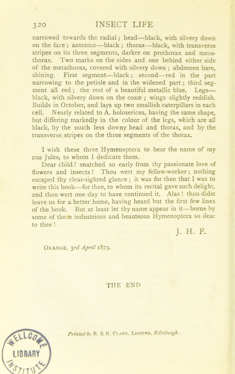 narrowed towards thc radial ; head—black, with silvery down on the face ; antennæ—black ; thorax—black, with transverse stripes on its three segments, darker on prothorax and meso- thorax. Two marks on the sides and one behind either side of the metathorax, covered with silvery down ; abdomen bare, shining. First segment—black ; second—red in the part narrowing to the petiole and in the widened part ; third seg- ment ail red ; the rest of a beautiful metallic blue. Legs— black, with silvery down on the coxæ ; wings slightly reddish. Builds in October, and lays up two smallish caterpillars in each cell. Nearly related to A. holosericea, having the same shape, but differing markedly in the colour of the legs, winch are ail black, by the much less downy head and thorax, and by the transverse stripes on the three segments of the thorax. I wish these three Hymenoptera to bear the name of my son Jules, to whom I dedicate them. Dear child ! snatched so early from thy passionate love of flowers and insects ! Thou wert my fellow-worker ; nothing escaped thy clear-sighted glance ; it was for thee that I was to write this book—for thee, to whom its récital gave such delight. and thou wert one day to hâve continued it. Alas ! thou didst leave us for a better home, having heard but the first few lines of the book. But at least let thy name appear in it—borne by some of these industrious and beauteous Hymenoptera so dear to thee ! J. H. F. Orange, yd April 1S79. TIIE END Frintfti by R. & U. Ct.AHR. LlMITFn, Rdnbvrgh.