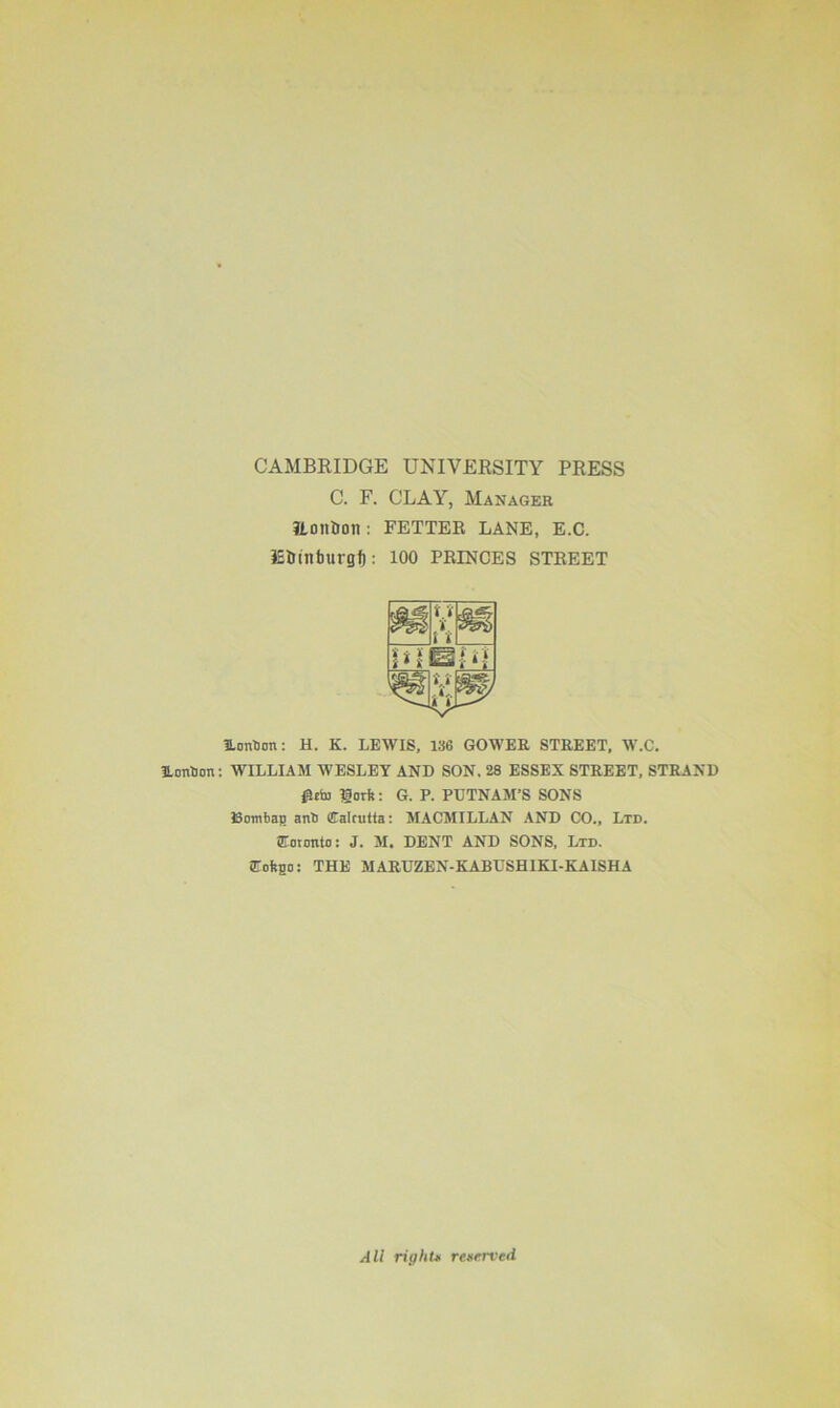 CAMBRIDGE UNIVERSITY PRESS C. F. CLAY, Manager Honbon: FETTER LANE, E.C. lEtnntmrgf): 100 PRINCES STREET ILonUon: H. K. LEWIS, 136 GOWER STREET, W.C. UonSon: WILLIAM WESLEY AND SON, 28 ESSEX STREET, STRAND Rtto Dork: G. P. PUTNAM’S SONS Bombap anli Calcutta: MACMILLAN AND CO., Ltd. Coronto: J. M. DENT AND SONS, Ltd. Coftpo: THE MARUZEN-KABUSHIKI-KAISHA All right* reserved