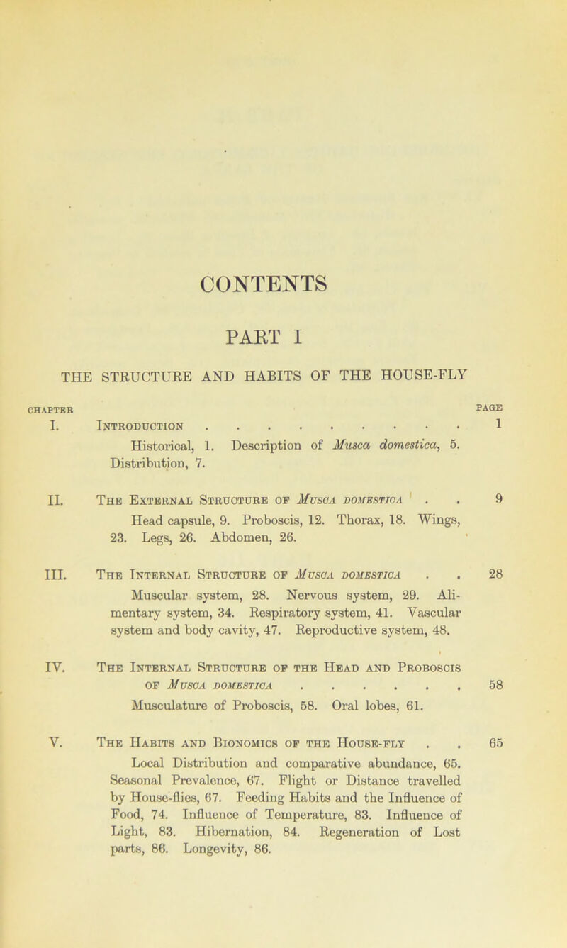 THE CHAPTER I. II. III. IV. V. CONTENTS PAET I STRUCTURE AND HABITS OF THE HOUSE-FLY Introduction Historical, 1. Description of Musca domestica, 5. Distribution, 7. The External Structure of Musga domestica Head capsule, 9. Proboscis, 12. Thorax, 18. Wings, 23. Legs, 26. Abdomen, 26. The Internal Structure of M use a domestica Muscular system, 28. Nervous system, 29. Ali- mentary system, 34. Respiratory system, 41. Vascular system and body cavity, 47. Reproductive system, 48. The Internal Structure of the Head and Proboscis of Musca domestica Musculature of Proboscis, 58. Oral lobes, 61. The Habits and Bionomics of the House-fly Local Distribution and comparative abundance, 65. Seasonal Prevalence, 67. Flight or Distance travelled by House-flies, 67. Feeding Habits and the Influence of Food, 74. Influence of Temperature, 83. Influence of Light, 83. Hibernation, 84. Regeneration of Lost parts, 86. Longevity, 86. PAGE 1 9 28 58 65