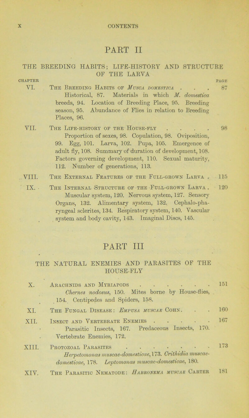 PART II THE BREEDING HABITS; LIFE-HISTORY AND STRUCTURE OF THE LARVA CHAPTER PAor. VI. The Breeding Habits of Musca domestic a ... 87 Historical, 87. Materials in which M. domestica breeds, 94. Location of Breeding Place, 95. Breeding season, 95. Abundance of Flies in relation to Breeding Places, 96. VII. The Life-history of the Hodse-fly .... 98 Proportion of sexes, 98. Copulation, 98. Oviposition, 99. Egg, 101. Larva, 102. Pupa, 105. Emergence of adult fly, 108. Summary of duration of development, 108. Factors governing development, 110. Sexual maturity, 112. Number of generations, 113. VIII. The External Features of the Full-grown Larva . 115 IX. The Internal Structure of the Full-grown Larva . 120 Muscular system, 120. Nervous system, 127. Sensory Organs, 132. Alimentary system, 132. Cephalo-pha- ryngeal sclerites, 134. Respiratory system, 140. Vascular system and body cavity, 143. Imaginal Discs, 145. PART III THE NATURAL ENEMIES AND PARASITES OF THE HOUSE-FLY X. Arachnids and Myriapods 151 Chernes nodosus, 150. Mites borne by House-flies, 154. Centipedes and Spiders, 158. XI. The Fungal Disease: Empusa muscae Cohn. . . 160 XII. Insect and Vertebrate Enemies 167 • Parasitic Insects, 167. Predaceous Insects, 170. Vertebrate Enemies, 172. XIII. Protozoal Parasites I3 Herpetomonas muscae-domesticae, 173. Cnthidia museac- domesticae, 178. Leptomonas muscae-domcsticae, 180. XIV. The Parasitic Nematode: Habronema muscae Carter 181