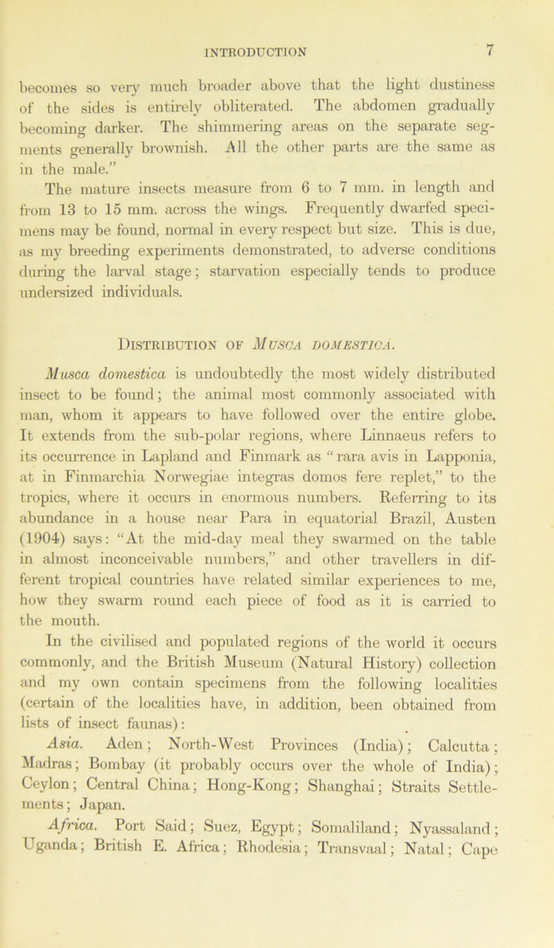 becomes so very much broader above that the light dustiness of the sides is entirely obliterated. The abdomen gradually becoming darker. The shimmering areas on the separate seg- ments generally brownish. All the other parts are the same as in the male.” The mature insects measure from 6 to 7 mm. in length and from 13 to 15 mm. across the wings. Frequently dwarfed speci- mens may be found, normal in every respect but size. This is due, as my breeding experiments demonstrated, to adverse conditions during the larval stage; starvation especially tends to produce undersized individuals. Distribution of Musa a domestic a. Musca domestica is undoubtedly the most widely distributed insect to be found; the animal most commonly associated with man, whom it appears to have followed over the entire globe. It extends from the sub-polar regions, where Linnaeus refers to its occurrence in Lapland and Finmark as “rara avis in Lapponia, at in Finmarchia Norwegiae integras domos fere replet,” to the tropics, where it occurs in enormous numbers. Referring to its abundance in a house near Para in equatorial Brazil, Austen (1904) says: “At the mid-day meal they swarmed on the table in almost inconceivable numbers,” and other travellers in dif- ferent tropical countries have related similar experiences to me, how they swarm round each piece of food as it is carried to the mouth. In the civilised and populated regions of the world it occurs commonly, and the British Museum (Natural History) collection and my own contain specimens from the following localities (certain of the localities have, in addition, been obtained from lists of insect faunas): Asia. Aden; North-West Provinces (India); Calcutta; Madras; Bombay (it probably occurs over the whole of India); Ceylon; Central China; Hong-Kong; Shanghai; Straits Settle- ments; Japan. Africa. Port Said; Suez, Egypt; Somaliland; Nyassaland; Uganda; British E. Africa; Rhodesia; Transvaal; Natal; Cape