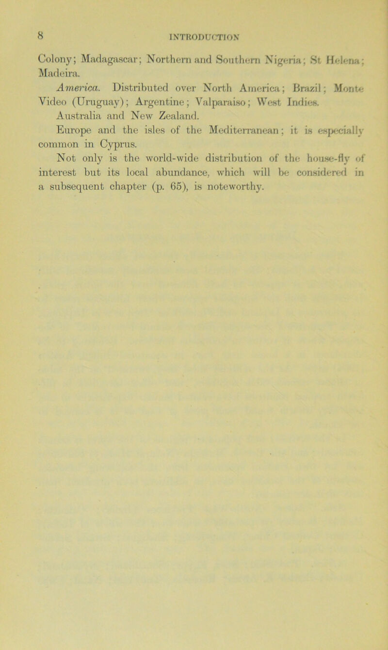 Colony; Madagascar; Northern and Southern Nigeria; St Helena; Madeira. America. Distributed over North America; Brazil; Monte- video (Uruguay); Argentine; Valparaiso; West Indies. Australia and New Zealand. Europe and the isles of the Mediterranean; it is especially common in Cyprus. Not only is the world-wide distribution of the house-fly of interest but its local abundance, which will be considered in a subsequent chapter (p. 65), is noteworthy.