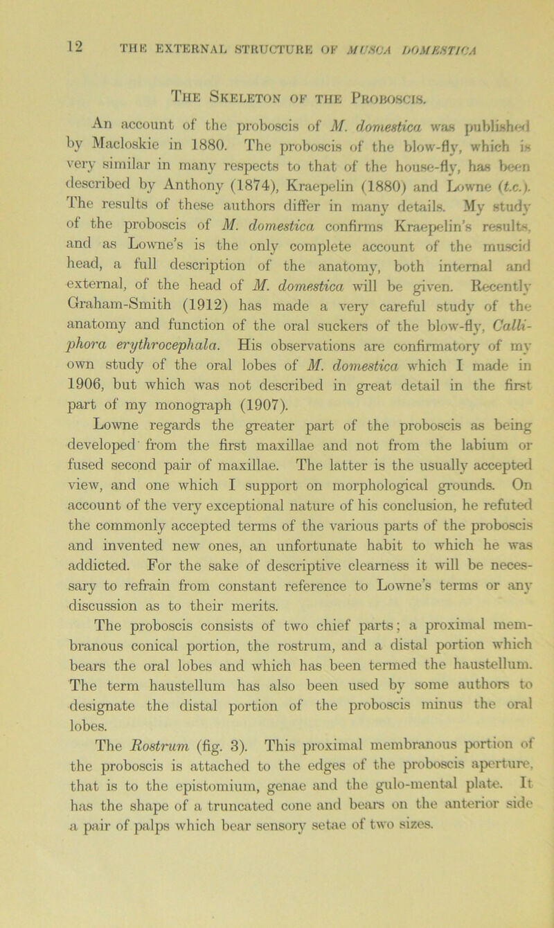 The Skeleton of the Proboscis. An account of the proboscis of M. domestica was publish**! by Macloskie in 1880. The proboscis of the blow-fly, which is very similar in many respects to that of the house-fly, has been described by Anthony (1874), Kraepelin (1880) and Lowne (t.c.). lhe results of these authors differ in man)1' details. My study of the proboscis of M. domestica confirms Kraepelin’s result- and as Lowne’s is the only complete account of the musc-id head, a full description of the anatomy, both internal and external, of the head of M. domestica will be given. Recently Graham-Smith (1912) has made a very careful study of the anatomy and function of the oral suckers of the blow-fly, Calli- phora erythrocephala. His observations are confirmatory of rny own study of the oral lobes of M. domestica which I made in 1906, but which was not described in great detail in the first part of my monograph (1907). Lowne regards the greater part of the proboscis as being developed from the first maxillae and not from the labium or fused second pair of maxillae. The latter is the usually accepted view, and one which I support on morphological grounds. On account of the very exceptional nature of his conclusion, he refuted the commonly accepted terms of the various parts of the proboscis and invented new ones, an unfortunate habit to which he was addicted. For the sake of descriptive clearness it will be neces- sary to refrain from constant reference to Lowne’s terms or any discussion as to their merits. The proboscis consists of two chief parts; a proximal mem- branous conical portion, the rostrum, and a distal portion which bears the oral lobes and which has been termed the haustellum. The term haustellum has also been used by some authors to designate the distal portion of the proboscis minus the oral lobes. The Rostrum (fig. 3). This proximal membranous portion of the proboscis is attached to the edges of the proboscis aperture, that is to the epistomium, genae and the gulo-mental plate. It has the shape of a truncated cone and bears on the anterior side a pair of palps which bear sensory setae of two sizes.