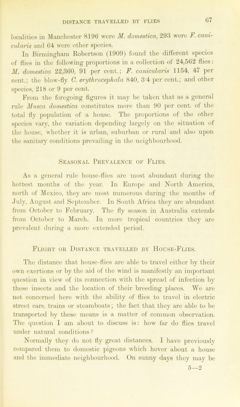 DISTANCE TRAVELLED BY FLIES localities in Manchester 8196 were M. domestica, 293 were F. cani- cidaris and 64 were other species. In Birmingham Robertson (1909) found the different species of Hies in the following proportions in a collection of 24,562 flies: M. domestica 22,360, 91 per cent.; F. canicidaris 1154, 47 per cent.; the blow-fly C. erythrocephala 840, 3'4 per cent.; and other species, 218 or 9 per cent. From the foregoing figures it may be taken that as a general rule Musca domestica constitutes more than 90 per cent, of the total fly population of a house. The proportions of the other species vary, the variation depending largely on the situation of the house, whether it is urban, suburban or rural and also upon the sanitary conditions prevailing in the neighbourhood. Seasonal Prevalence of Flies. As a general rule house-flies are most abundant during the hottest months of the year. In Europe and North America, north of Mexico, they are most numerous during the months of July, August and September. In South Africa they are abundant from October to February. The fly season in Australia extends from October to March. In more tropical countries they are prevalent during a more extended period. Flight or Distance travelled by House-Flies. The distance that house-flies are able to travel either by their own exertions or by the aid of the wind is manifestly an important question in view of its connection with the spread of infection by these insects and the location of their breeding places. We are not concerned here with the ability of flies to travel in electric street cars, trains or steamboats; the fact that they are able to be transported by these means is a matter of common observation. The question I am about to discuss is: how far do flies travel under natural conditions ? Normally they do not fly great distances. I have previously compared them to domestic pigeons which hover about a house and the immediate neighbourhood. On sunny days they may be 5—2