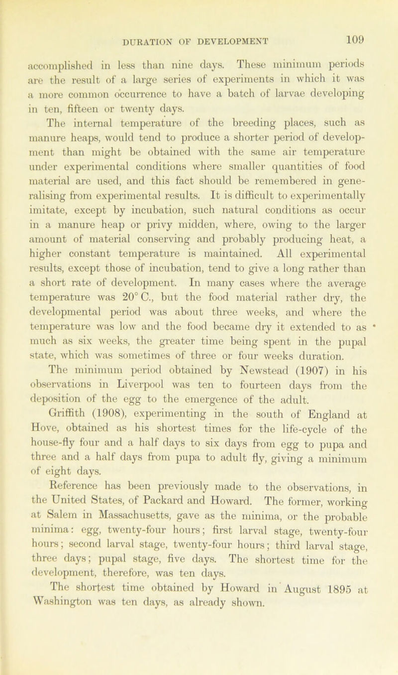 DURATION OF DEVELOPMENT accomplished in less than nine days. These minimum periods are the result of a large series of experiments in which it was a more common occurrence to have a batch of larvae developing in ten, fifteen or twenty days. The internal temperature of the breeding places, such as manure heaps, would tend to produce a shorter period of develop- ment than might be obtained with the same air temperature under experimental conditions where smaller quantities of food material are used, and this fact should be remembered in gene- ralising from experimental results. It is difficult to experimentally imitate, except by incubation, such natural conditions as occur in a manure heap or privy midden, where, owing to the larger amount of material conserving and probably producing heat, a higher constant temperature is maintained. All experimental results, except those of incubation, tend to give a long rather than a short rate of development. In many cases where the average temperature was 20° C., but the food material rather dry, the developmental period was about three weeks, and where the temperature was low and the food became dry it extended to as * much as six weeks, the greater time being spent in the pupal state, which was sometimes of three or four weeks duration. The minimum period obtained by Newstead (1907) in his observations in Liverpool was ten to fourteen days from the deposition of the egg to the emergence of the adult. Griffith (1908), experimenting in the south of England at Hove, obtained as his shortest times for the life-cycle of the house-fly four and a half days to six days from egg to pupa and three and a half days from pupa to adult fly, giving a minimum of eight days. Reference has been previously made to the observations, in the United States, of Packard and Howard. The former, working at Salem in Massachusetts, gave as the minima, or the probable minima: egg, twenty-four hours; first larval stage, twenty-four hours; second larval stage, twenty-four hours; third larval stage, three days; pupal stage, five days. The shortest time for the development, therefore, was ten days. The shortest time obtained by Howard in August 1895 at Washington was ten days, as already shown.